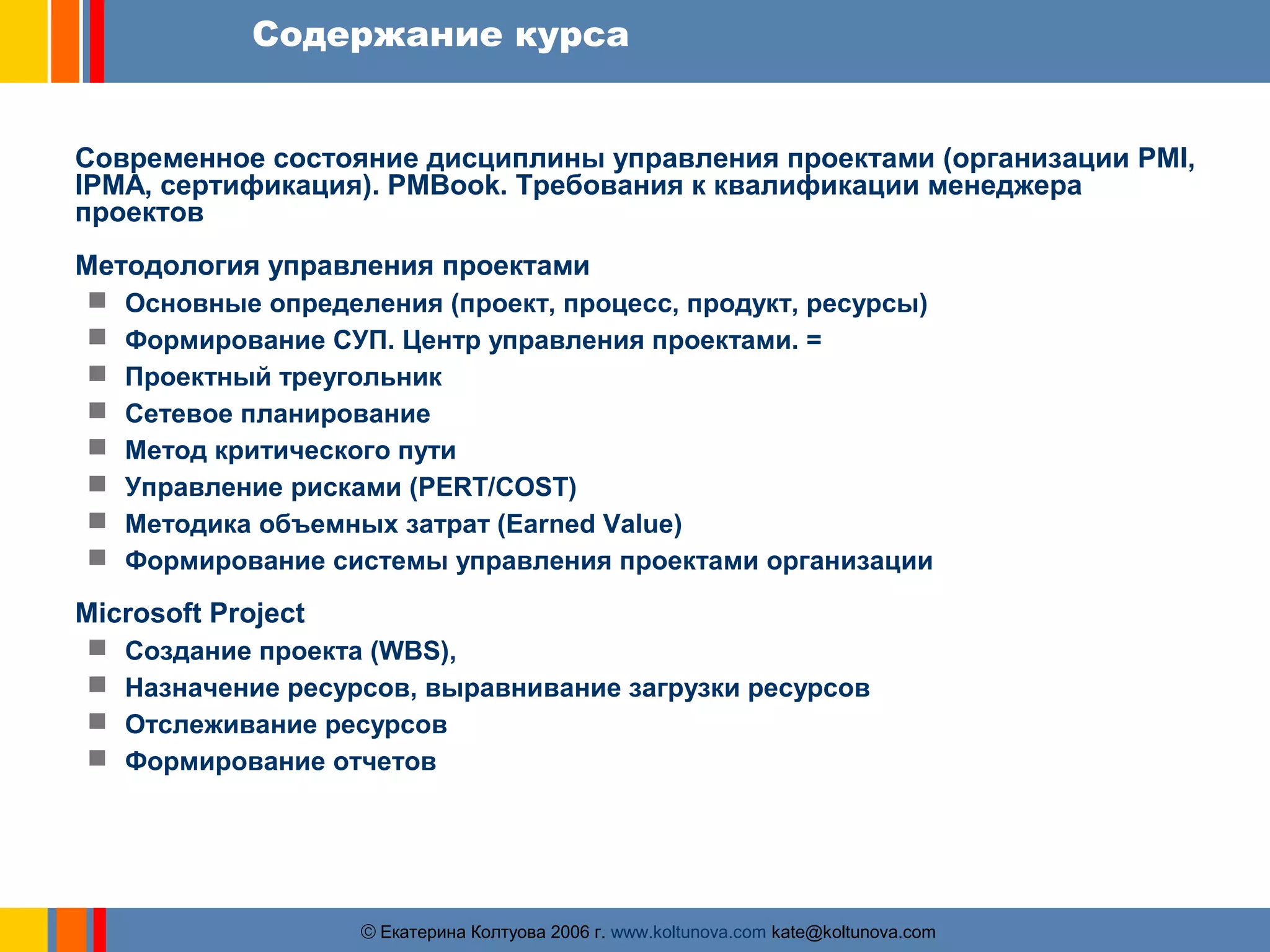 Содержание курса 
Современное состояние дисциплины управления проектами (организации PMI, 
IPMA, сертификация). PMBook. Требования к квалификации менеджера 
проектов 
Методология управления проектами 
 Основные определения (проект, процесс, продукт, ресурсы) 
 Формирование СУП. Центр управления проектами. = 
 Проектный треугольник 
 Сетевое планирование 
 Метод критического пути 
 Управление рисками (PERT/COST) 
 Методика объемных затрат (Earned Value) 
 Формирование системы управления проектами организации 
Microsoft Project 
 Создание проекта (WBS), 
 Назначение ресурсов, выравнивание загрузки ресурсов 
 Отслеживание ресурсов 
 Формирование отчетов 
ãЕкатерина Колтуова 2006 г. www.koltunova.com kate@koltunova.com 
 