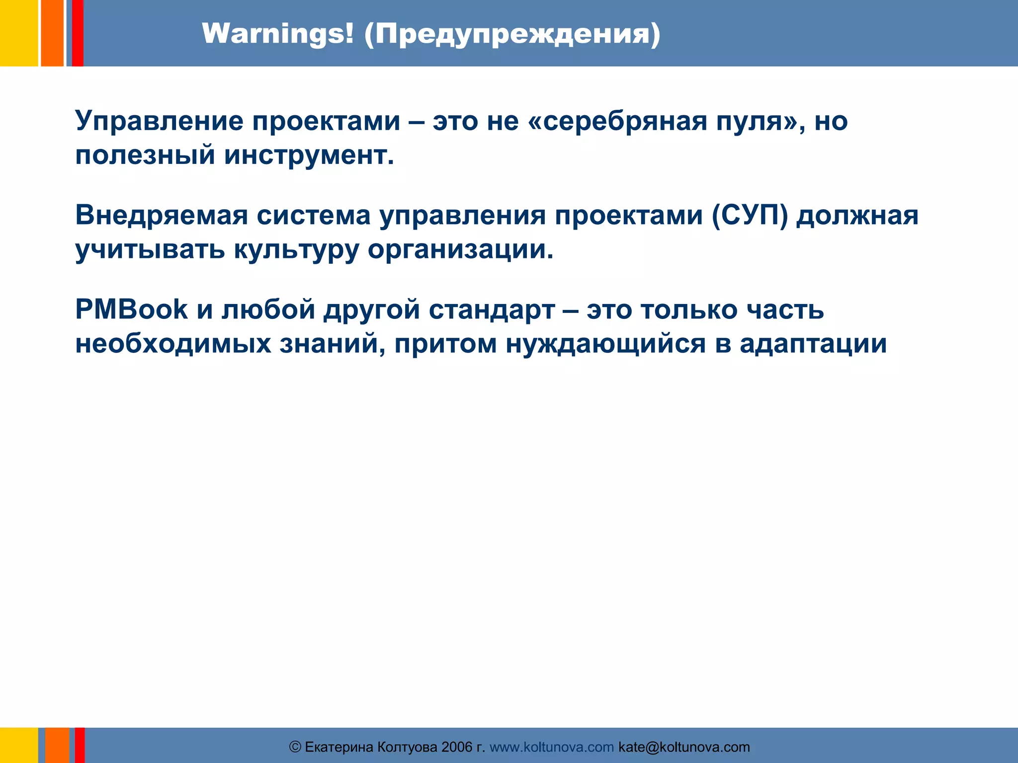Warnings! (Предупреждения) 
Управление проектами – это не «серебряная пуля», но 
полезный инструмент. 
Внедряемая система управления проектами (СУП) должная 
учитывать культуру организации. 
PMBook и любой другой стандарт – это только часть 
необходимых знаний, притом нуждающийся в адаптации 
ãЕкатерина Колтуова 2006 г. www.koltunova.com kate@koltunova.com 
 