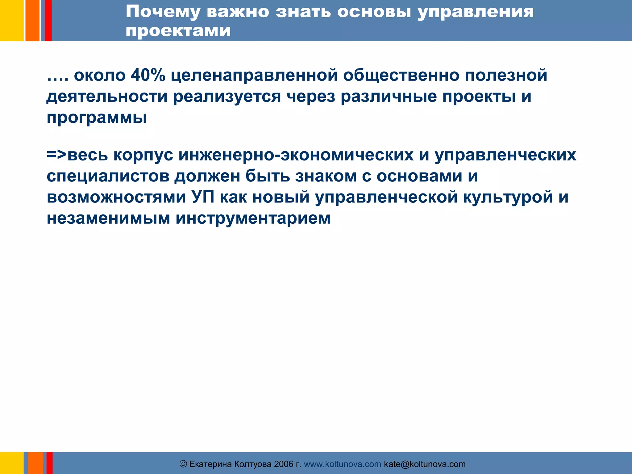 Почему важно знать основы управления 
проектами 
…. около 40% целенаправленной общественно полезной 
деятельности реализуется через различные проекты и 
программы 
=>весь корпус инженерно-экономических и управленческих 
специалистов должен быть знаком с основами и 
возможностями УП как новый управленческой культурой и 
незаменимым инструментарием 
ãЕкатерина Колтуова 2006 г. www.koltunova.com kate@koltunova.com 
 