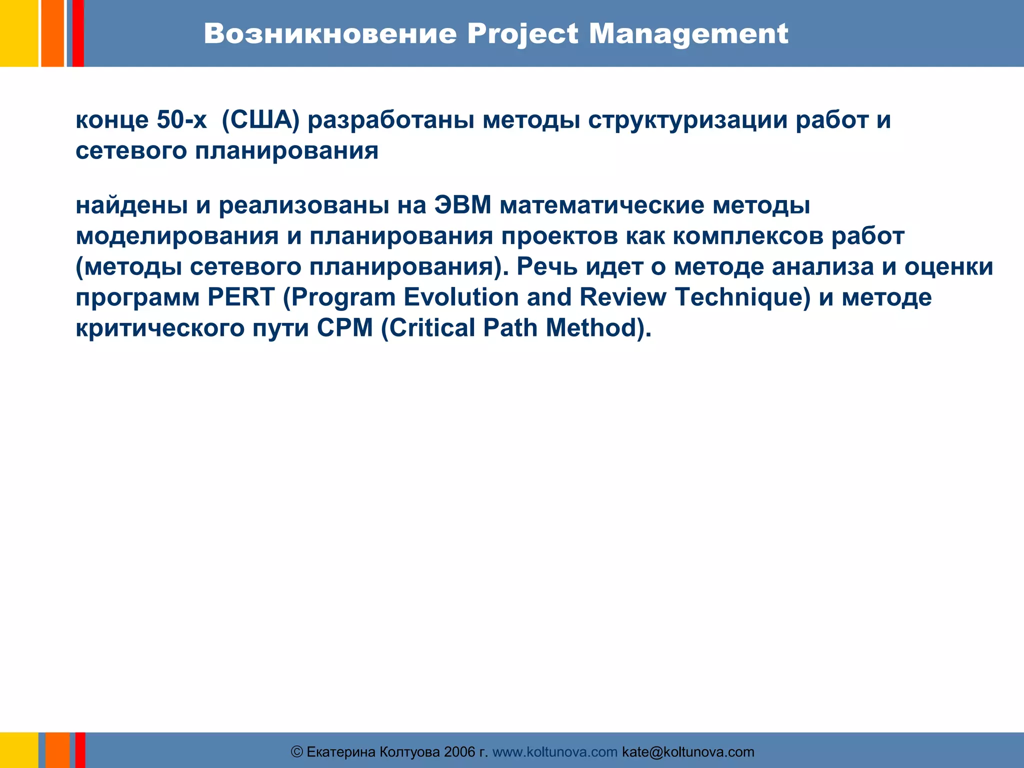 Возникновение Project Management 
конце 50-х (США) разработаны методы структуризации работ и 
сетевого планирования 
найдены и реализованы на ЭВМ математические методы 
моделирования и планирования проектов как комплексов работ 
(методы сетевого планирования). Речь идет о методе анализа и оценки 
программ PERT (Program Evolution and Review Technique) и методе 
критического пути СРМ (Critical Path Method). 
ãЕкатерина Колтуова 2006 г. www.koltunova.com kate@koltunova.com 
 