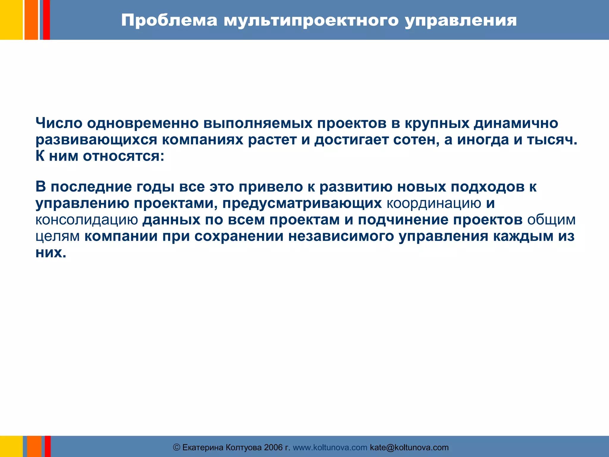 Проблема мультипроектного управления 
Число одновременно выполняемых проектов в крупных динамично 
развивающихся компаниях растет и достигает сотен, а иногда и тысяч. 
К ним относятся: 
В последние годы все это привело к развитию новых подходов к 
управлению проектами, предусматривающих координацию и 
консолидацию данных по всем проектам и подчинение проектов общим 
целям компании при сохранении независимого управления каждым из 
них. 
ãЕкатерина Колтуова 2006 г. www.koltunova.com kate@koltunova.com 
 