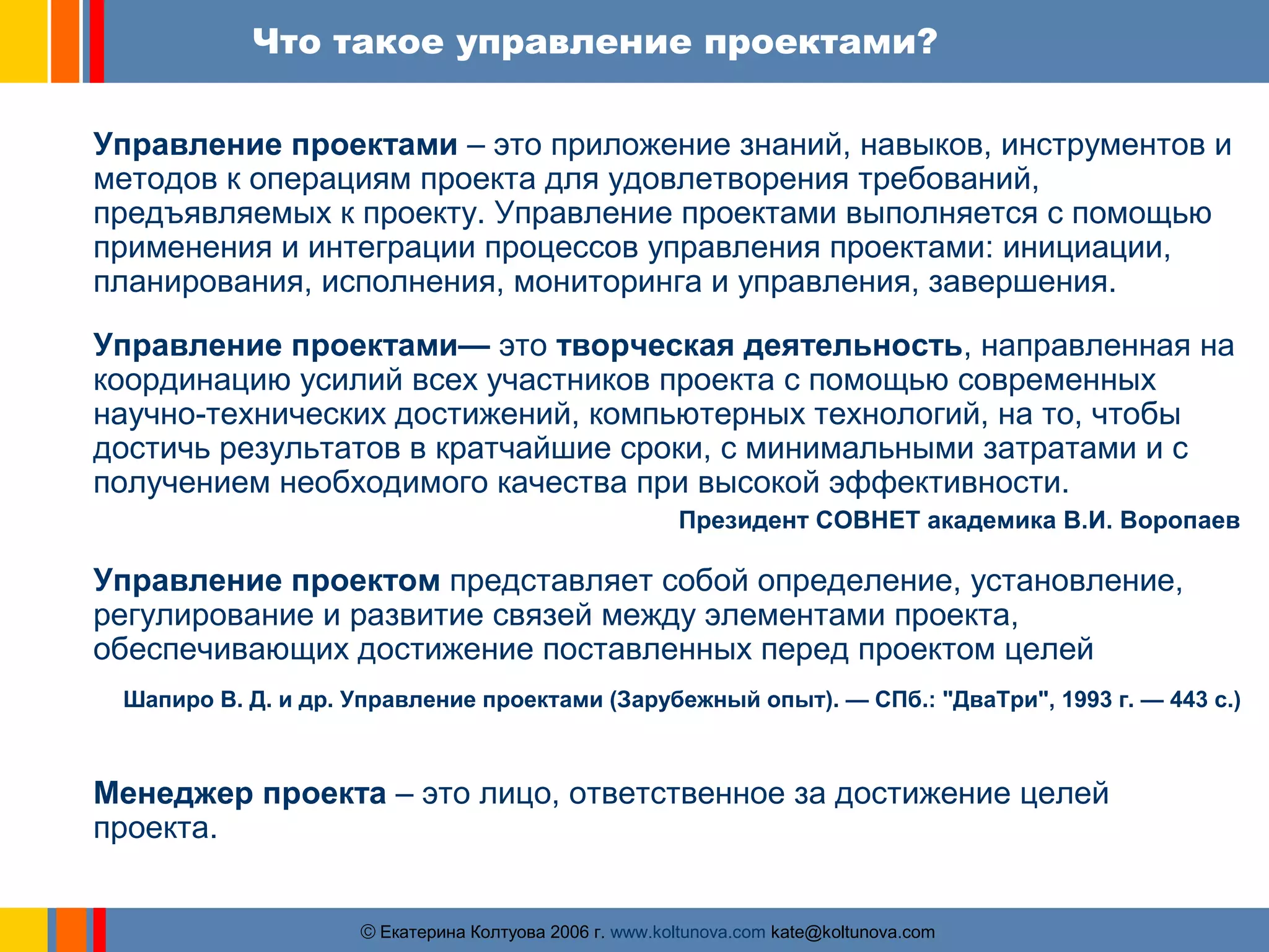 Что такое управление проектами? 
Управление проектами – это приложение знаний, навыков, инструментов и 
методов к операциям проекта для удовлетворения требований, 
предъявляемых к проекту. Управление проектами выполняется с помощью 
применения и интеграции процессов управления проектами: инициации, 
планирования, исполнения, мониторинга и управления, завершения. 
Управление проектами— это творческая деятельность, направленная на 
координацию усилий всех участников проекта с помощью современных 
научно-технических достижений, компьютерных технологий, на то, чтобы 
достичь результатов в кратчайшие сроки, с минимальными затратами и с 
получением необходимого качества при высокой эффективности. 
Президент СОВНЕТ академика В.И. Воропаев 
Управление проектом представляет собой определение, установление, 
регулирование и развитие связей между элементами проекта, 
обеспечивающих достижение поставленных перед проектом целей 
Шапиро В. Д. и др. Управление проектами (Зарубежный опыт). — СПб.: "ДваТри", 1993 г. — 443 с.) 
Менеджер проекта – это лицо, ответственное за достижение целей 
проекта. 
ãЕкатерина Колтуова 2006 г. www.koltunova.com kate@koltunova.com 
 