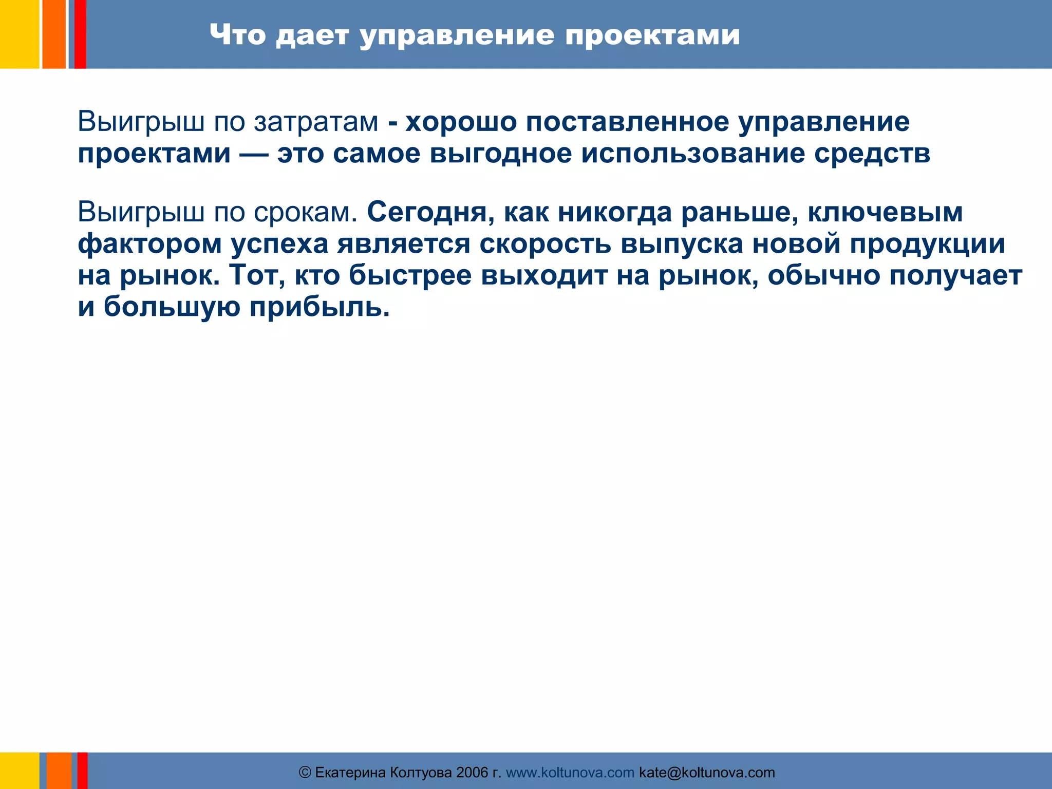 Что дает управление проектами 
Выигрыш по затратам - хорошо поставленное управление 
проектами — это самое выгодное использование средств 
Выигрыш по срокам. Сегодня, как никогда раньше, ключевым 
фактором успеха является скорость выпуска новой продукции 
на рынок. Тот, кто быстрее выходит на рынок, обычно получает 
и большую прибыль. 
ãЕкатерина Колтуова 2006 г. www.koltunova.com kate@koltunova.com 
 
