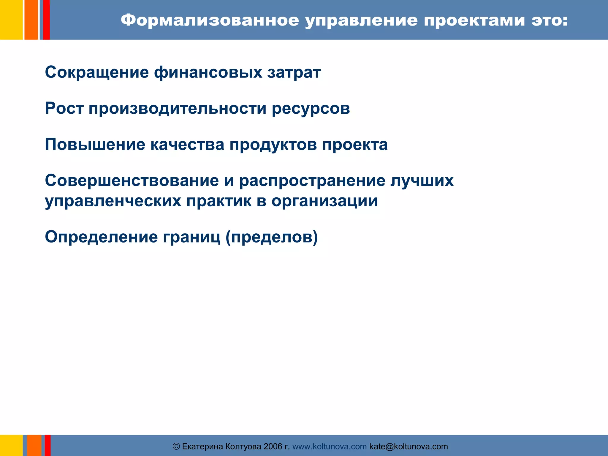Формализованное управление проектами это: 
Сокращение финансовых затрат 
Рост производительности ресурсов 
Повышение качества продуктов проекта 
Совершенствование и распространение лучших 
управленческих практик в организации 
Определение границ (пределов) 
ãЕкатерина Колтуова 2006 г. www.koltunova.com kate@koltunova.com 
 