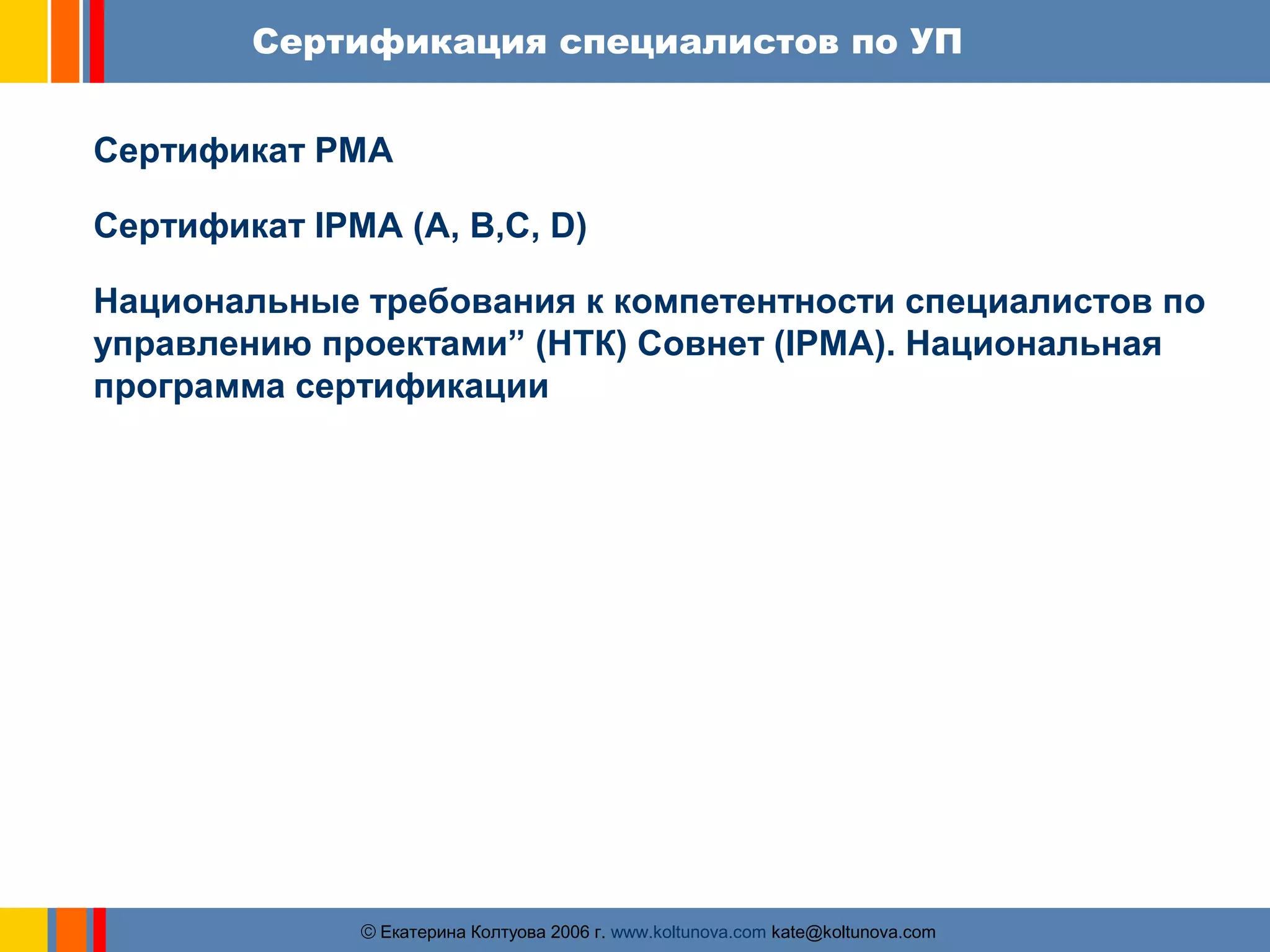 Сертификация специалистов по УП 
Сертификат PMA 
Сертификат IPMA (A, B,C, D) 
Национальные требования к компетентности специалистов по 
управлению проектами” (НТК) Совнет (IPMA). Национальная 
программа сертификации 
ãЕкатерина Колтуова 2006 г. www.koltunova.com kate@koltunova.com 
 
