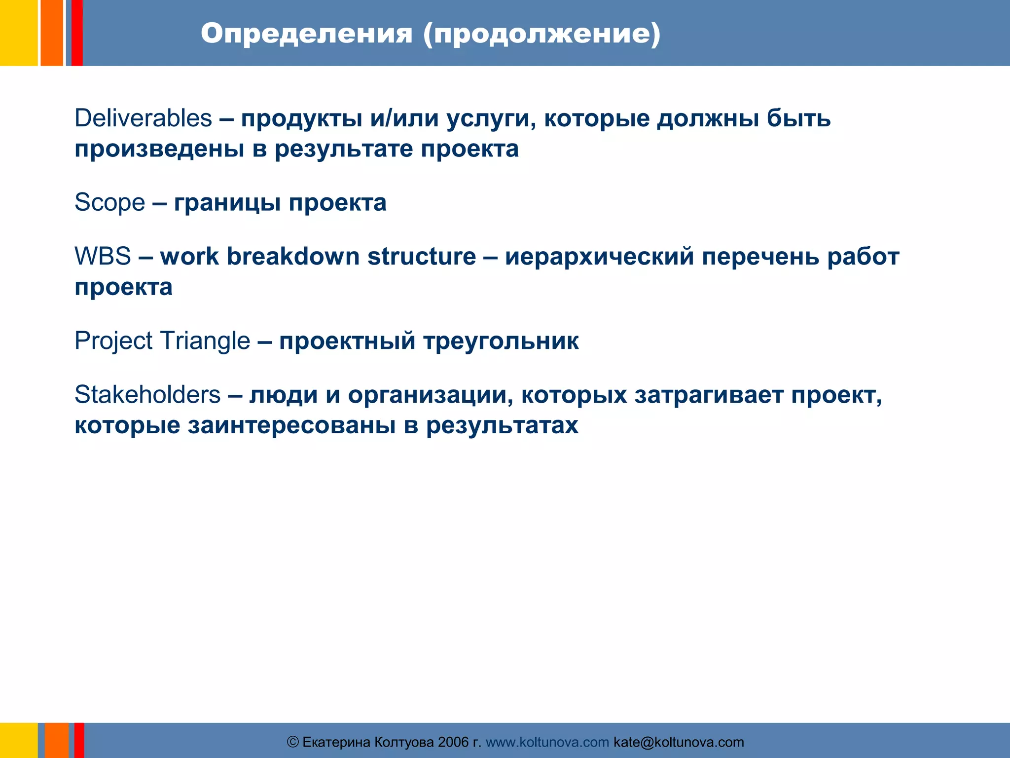 Определения (продолжение) 
Deliverables – продукты и/или услуги, которые должны быть 
произведены в результате проекта 
Scope – границы проекта 
WBS – work breakdown structure – иерархический перечень работ 
проекта 
Project Triangle – проектный треугольник 
Stakeholders – люди и организации, которых затрагивает проект, 
которые заинтересованы в результатах 
ãЕкатерина Колтуова 2006 г. www.koltunova.com kate@koltunova.com 
 