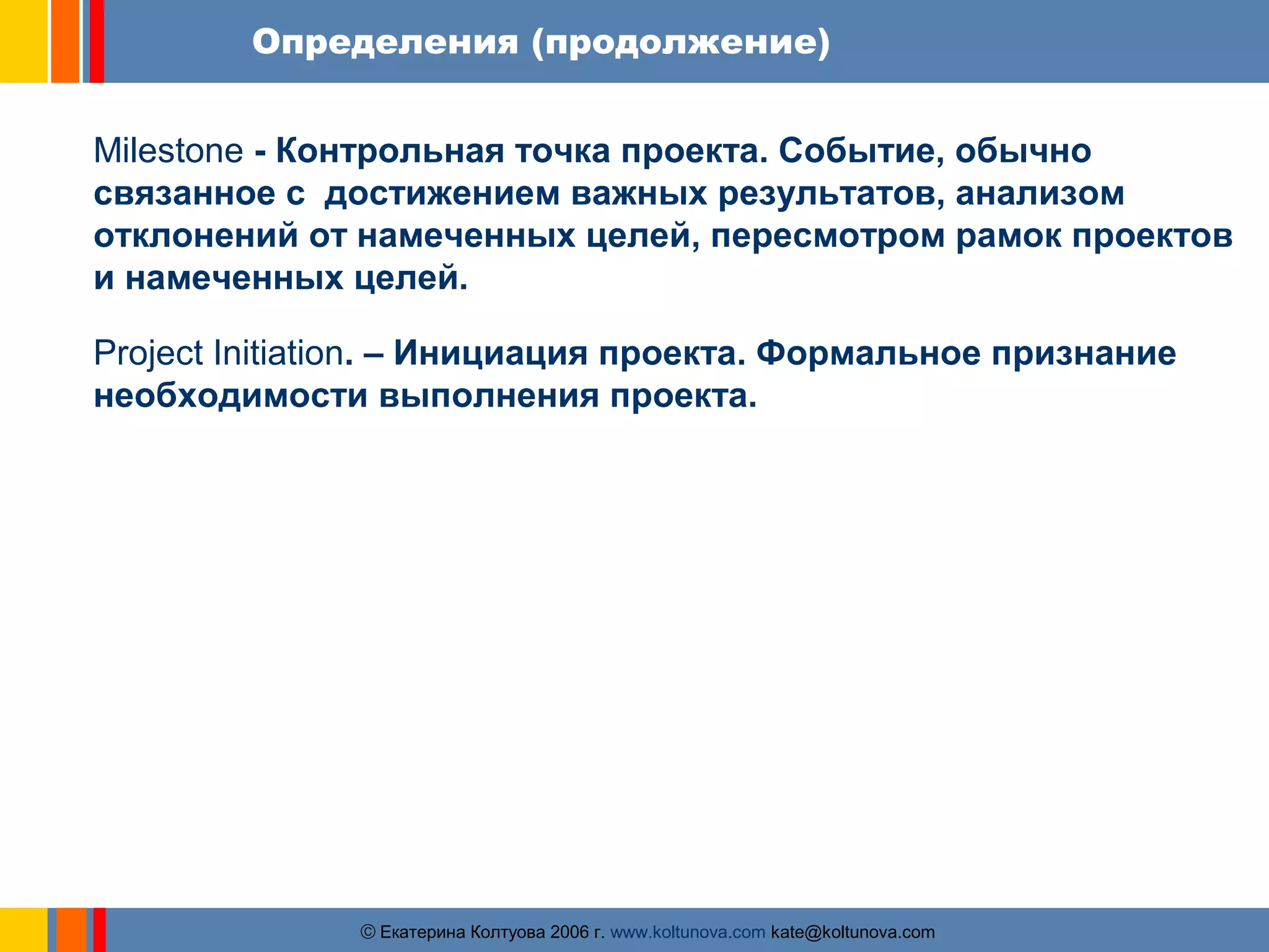Определения (продолжение) 
Milestone - Контрольная точка проекта. Событие, обычно 
связанное с достижением важных результатов, анализом 
отклонений от намеченных целей, пересмотром рамок проектов 
и намеченных целей. 
Project Initiation. – Инициация проекта. Формальное признание 
необходимости выполнения проекта. 
ãЕкатерина Колтуова 2006 г. www.koltunova.com kate@koltunova.com 
 