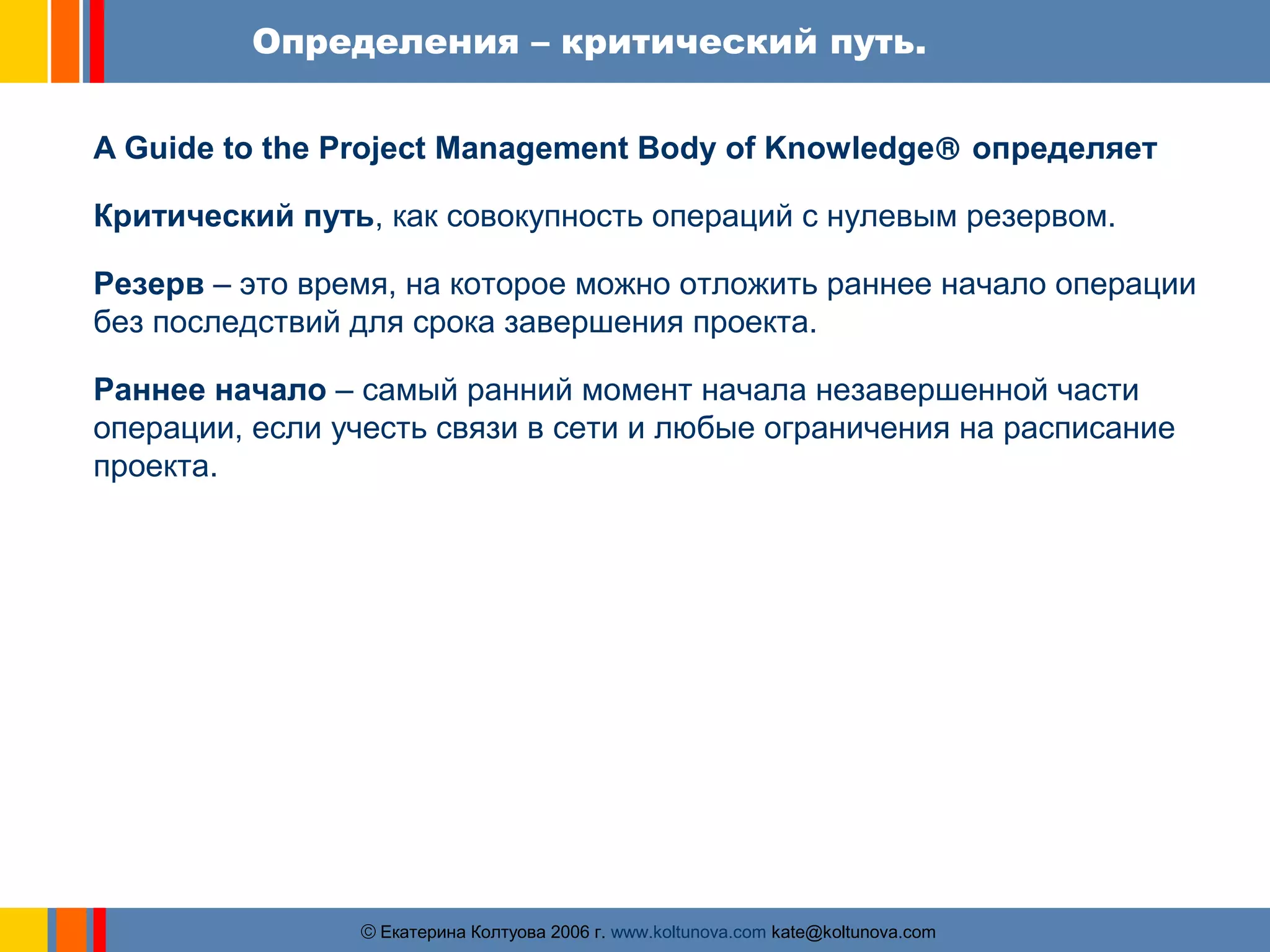Определения – критический путь. 
A Guide to the Project Management Body of Knowledgeâ определяет 
Критический путь, как совокупность операций с нулевым резервом. 
Резерв – это время, на которое можно отложить раннее начало операции 
без последствий для срока завершения проекта. 
Раннее начало – самый ранний момент начала незавершенной части 
операции, если учесть связи в сети и любые ограничения на расписание 
проекта. 
ãЕкатерина Колтуова 2006 г. www.koltunova.com kate@koltunova.com 
 