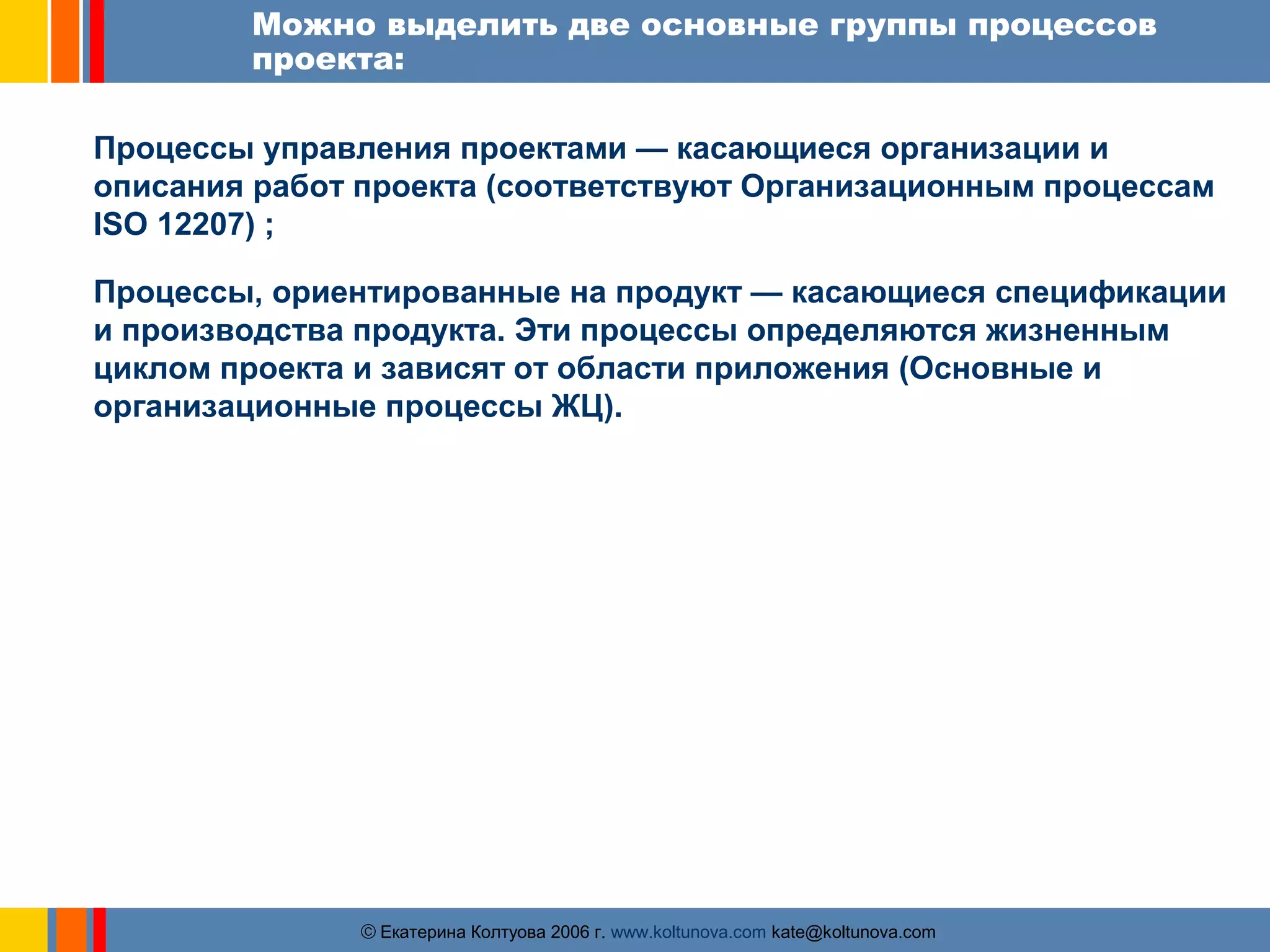 Можно выделить две основные группы процессов 
проекта: 
Процессы управления проектами — касающиеся организации и 
описания работ проекта (соответствуют Организационным процессам 
ISO 12207) ; 
Процессы, ориентированные на продукт — касающиеся спецификации 
и производства продукта. Эти процессы определяются жизненным 
циклом проекта и зависят от области приложения (Основные и 
организационные процессы ЖЦ). 
ãЕкатерина Колтуова 2006 г. www.koltunova.com kate@koltunova.com 
 