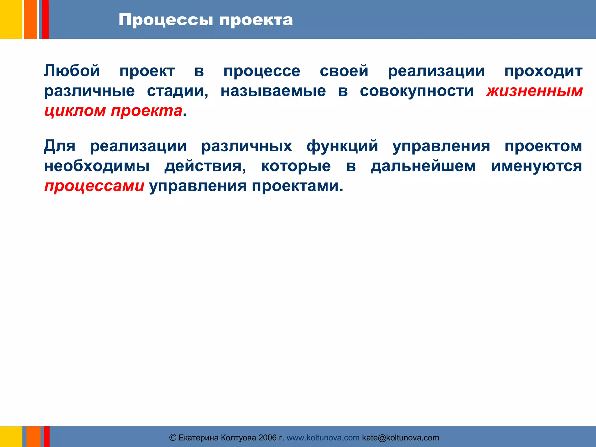 Процессы проекта 
Любой проект в процессе своей реализации проходит 
различные стадии, называемые в совокупности жизненным 
циклом проекта. 
Для реализации различных функций управления проектом 
необходимы действия, которые в дальнейшем именуются 
процессами управления проектами. 
ãЕкатерина Колтуова 2006 г. www.koltunova.com kate@koltunova.com 
 