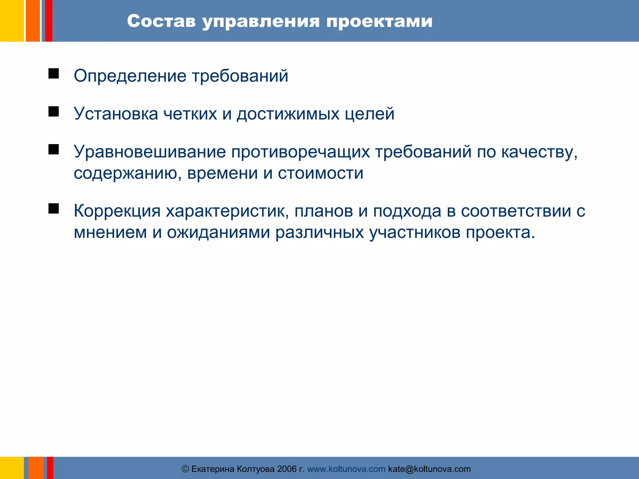 Состав управления проектами 
 Определение требований 
 Установка четких и достижимых целей 
 Уравновешивание противоречащих требований по качеству, 
содержанию, времени и стоимости 
 Коррекция характеристик, планов и подхода в соответствии с 
мнением и ожиданиями различных участников проекта. 
ãЕкатерина Колтуова 2006 г. www.koltunova.com kate@koltunova.com 
 