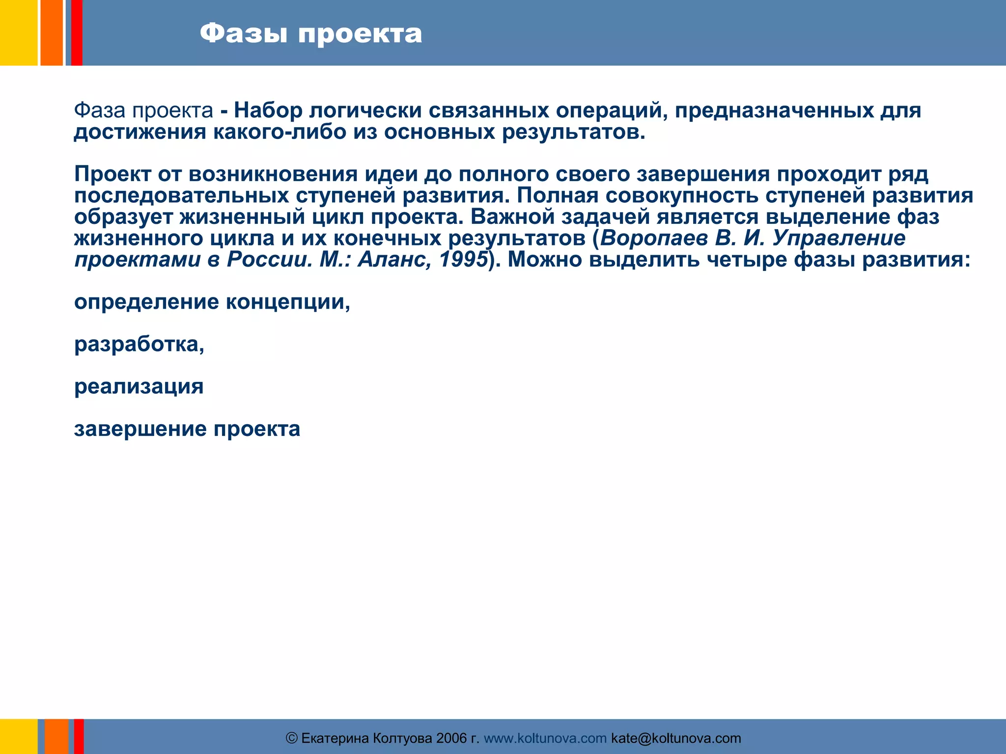 Фазы проекта 
Фаза проекта - Набор логически связанных операций, предназначенных для 
достижения какого-либо из основных результатов. 
Проект от возникновения идеи до полного своего завершения проходит ряд 
последовательных ступеней развития. Полная совокупность ступеней развития 
образует жизненный цикл проекта. Важной задачей является выделение фаз 
жизненного цикла и их конечных результатов (Воропаев В. И. Управление 
проектами в России. М.: Аланс, 1995). Можно выделить четыре фазы развития: 
определение концепции, 
разработка, 
реализация 
завершение проекта 
ãЕкатерина Колтуова 2006 г. www.koltunova.com kate@koltunova.com 
 