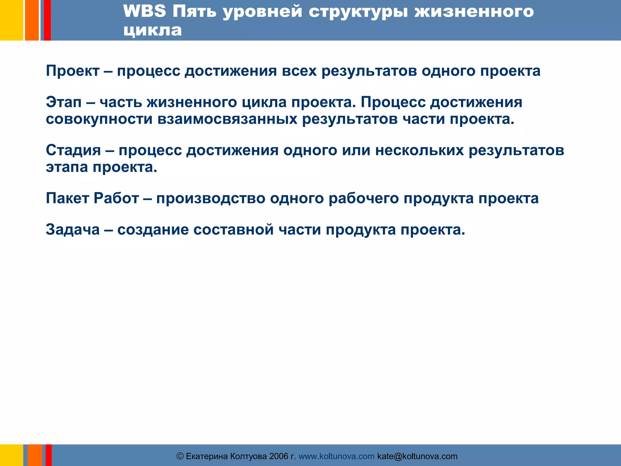 WBS Пять уровней структуры жизненного 
цикла 
Проект – процесс достижения всех результатов одного проекта 
Этап – часть жизненного цикла проекта. Процесс достижения 
совокупности взаимосвязанных результатов части проекта. 
Стадия – процесс достижения одного или нескольких результатов 
этапа проекта. 
Пакет Работ – производство одного рабочего продукта проекта 
Задача – создание составной части продукта проекта. 
ãЕкатерина Колтуова 2006 г. www.koltunova.com kate@koltunova.com 
 