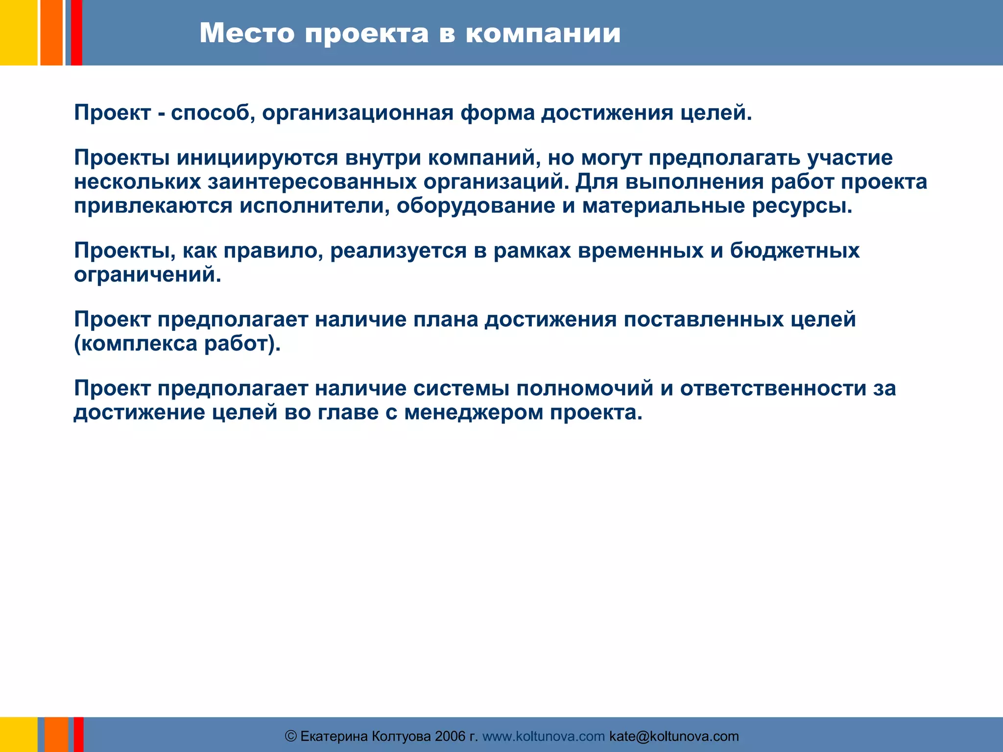 Место проекта в компании 
Проект - способ, организационная форма достижения целей. 
Проекты инициируются внутри компаний, но могут предполагать участие 
нескольких заинтересованных организаций. Для выполнения работ проекта 
привлекаются исполнители, оборудование и материальные ресурсы. 
Проекты, как правило, реализуется в рамках временных и бюджетных 
ограничений. 
Проект предполагает наличие плана достижения поставленных целей 
(комплекса работ). 
Проект предполагает наличие системы полномочий и ответственности за 
достижение целей во главе с менеджером проекта. 
ãЕкатерина Колтуова 2006 г. www.koltunova.com kate@koltunova.com 
 