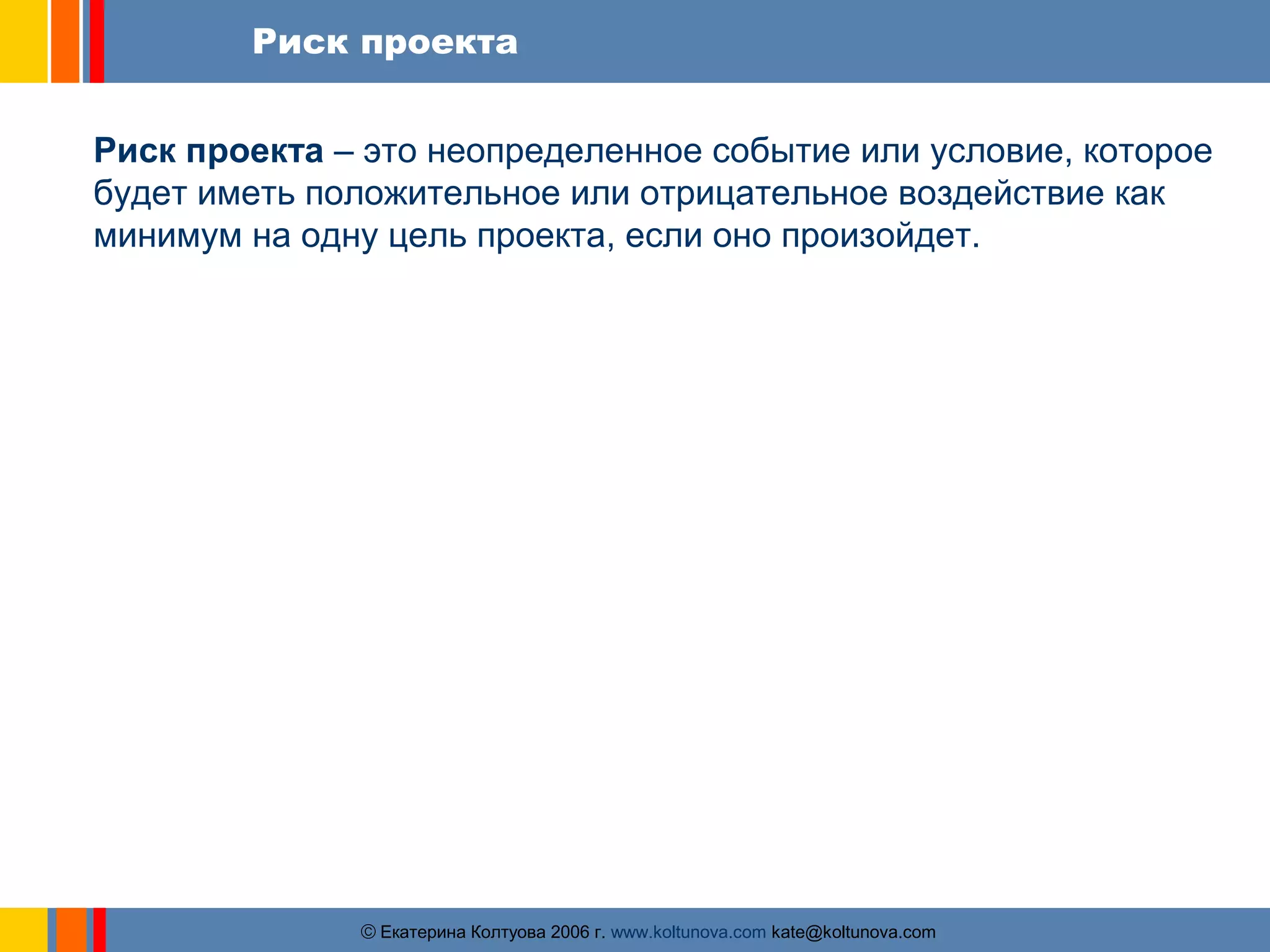 Риск проекта 
Риск проекта – это неопределенное событие или условие, которое 
будет иметь положительное или отрицательное воздействие как 
минимум на одну цель проекта, если оно произойдет. 
ãЕкатерина Колтуова 2006 г. www.koltunova.com kate@koltunova.com 
 