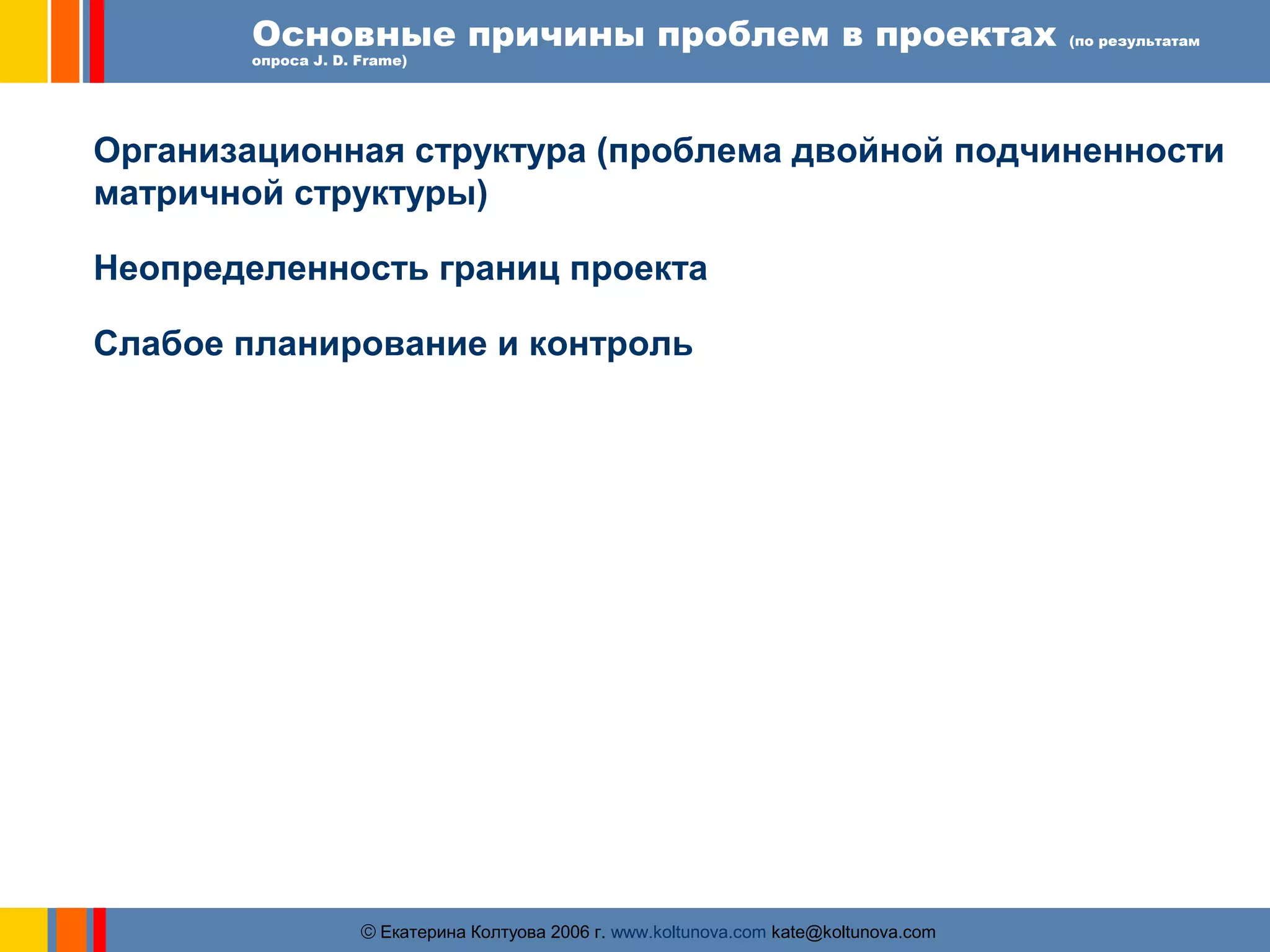 Основные причины проблем в проектах (по результатам 
опроса J. D. Frame) 
Организационная структура (проблема двойной подчиненности 
матричной структуры) 
Неопределенность границ проекта 
Слабое планирование и контроль 
ãЕкатерина Колтуова 2006 г. www.koltunova.com kate@koltunova.com 
 