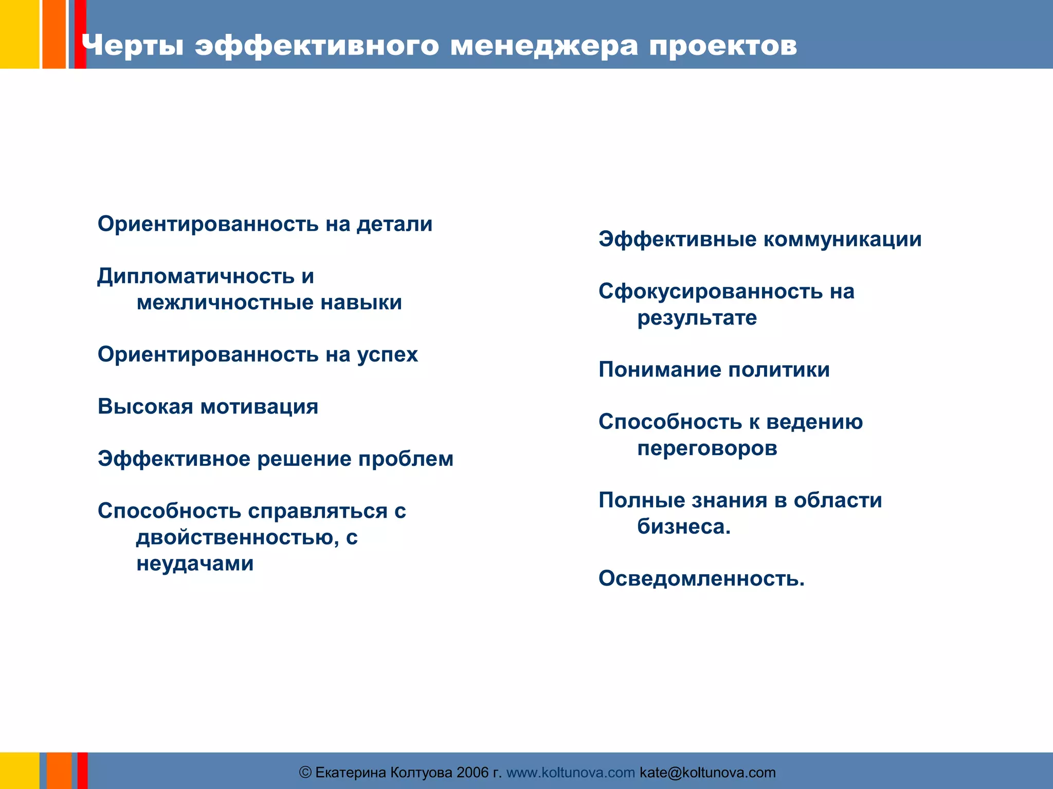 Черты эффективного менеджера проектов 
Ориентированность на детали 
Дипломатичность и 
межличностные навыки 
Ориентированность на успех 
Высокая мотивация 
Эффективное решение проблем 
Способность справляться с 
двойственностью, с 
неудачами 
Эффективные коммуникации 
Сфокусированность на 
результате 
Понимание политики 
Способность к ведению 
переговоров 
Полные знания в области 
бизнеса. 
Осведомленность. 
ãЕкатерина Колтуова 2006 г. www.koltunova.com kate@koltunova.com 
 