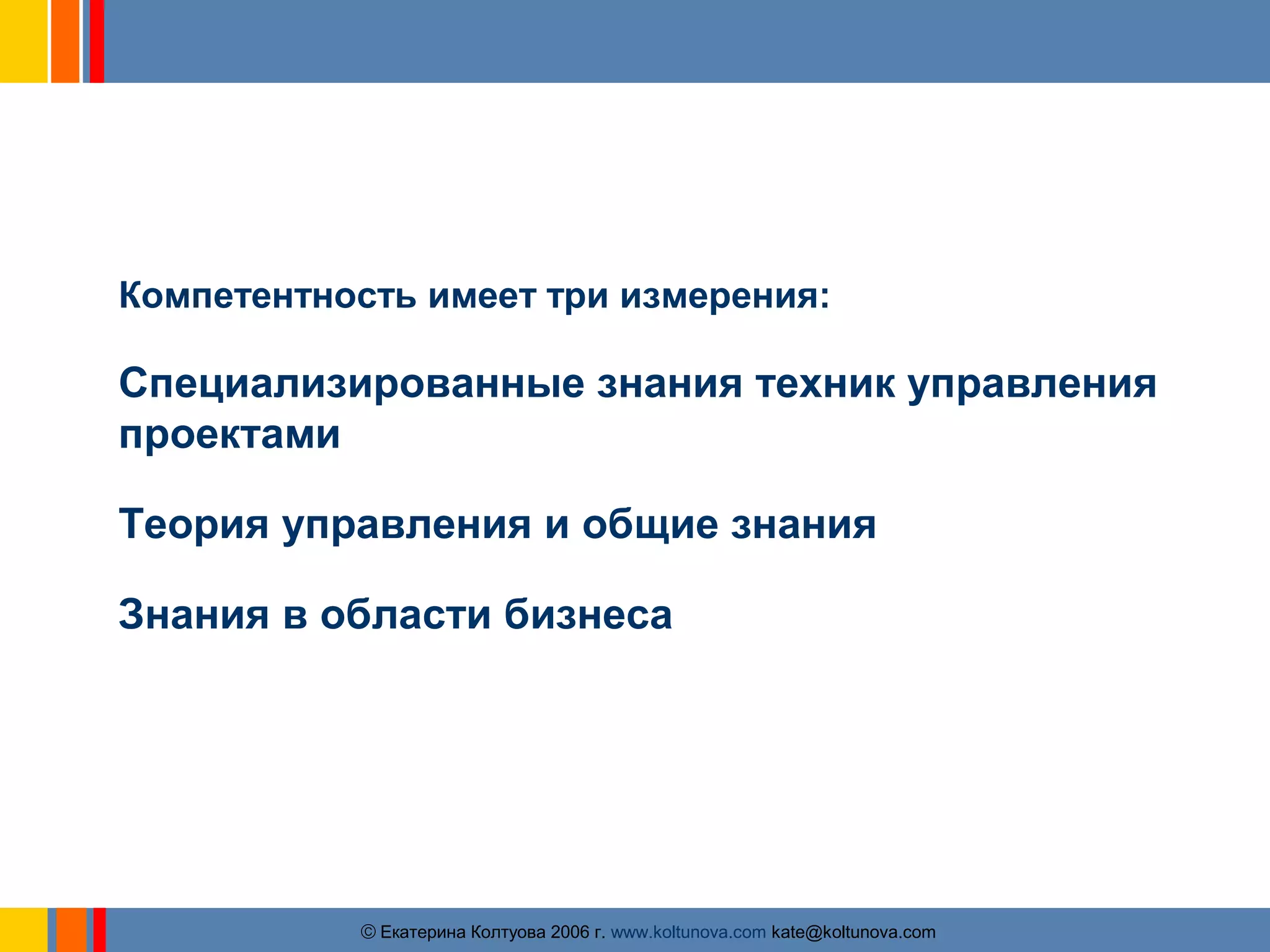 Знания и умения специалиста по управлению 
проектами 
Компетентность имеет три измерения: 
Специализированные знания техник управления 
проектами 
Теория управления и общие знания 
Знания в области бизнеса 
ãЕкатерина Колтуова 2006 г. www.koltunova.com kate@koltunova.com 
 