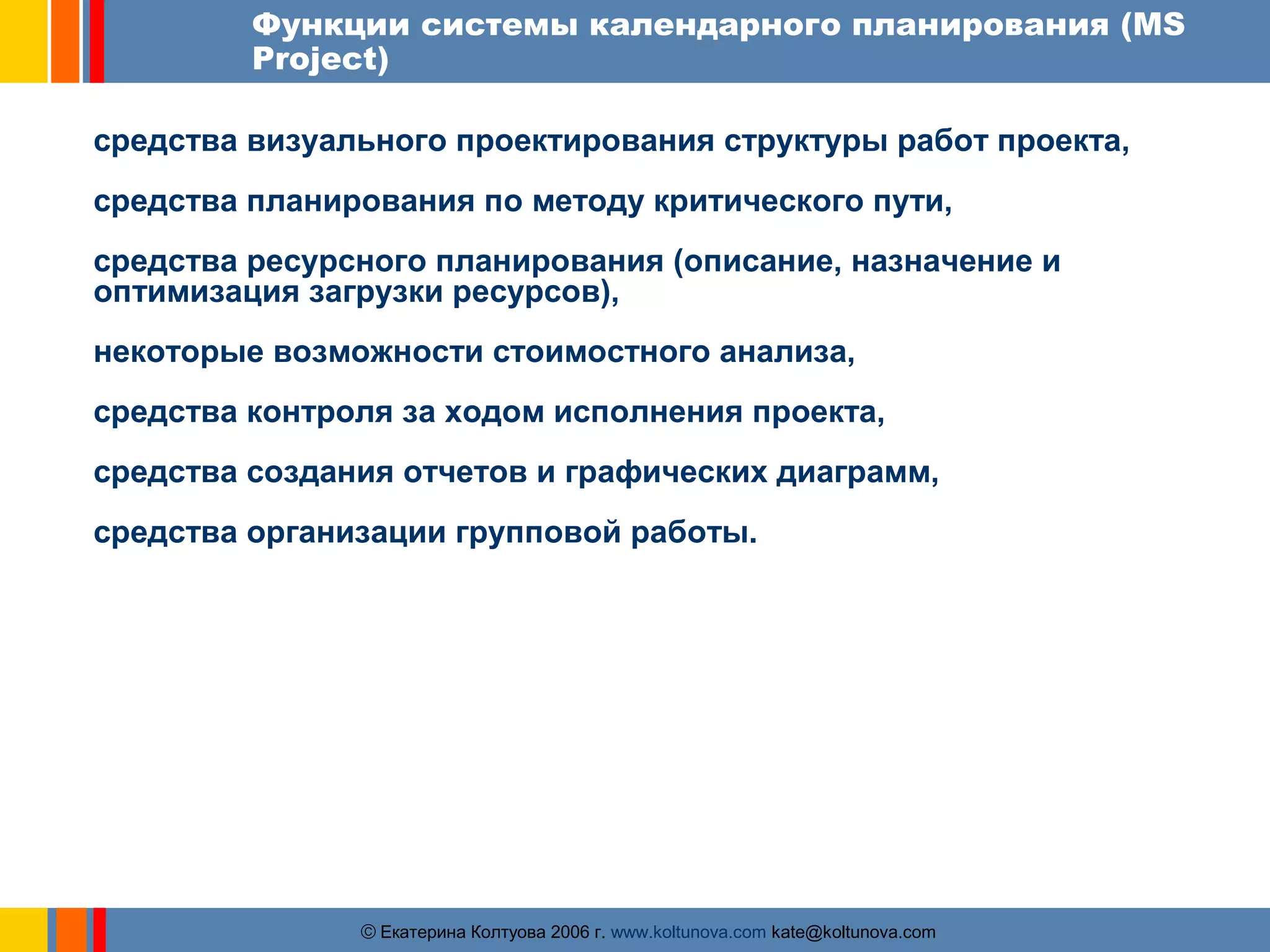 Функции системы календарного планирования (MS 
Project) 
средства визуального проектирования структуры работ проекта, 
средства планирования по методу критического пути, 
средства ресурсного планирования (описание, назначение и 
оптимизация загрузки ресурсов), 
некоторые возможности стоимостного анализа, 
средства контроля за ходом исполнения проекта, 
средства создания отчетов и графических диаграмм, 
средства организации групповой работы. 
ãЕкатерина Колтуова 2006 г. www.koltunova.com kate@koltunova.com 
 