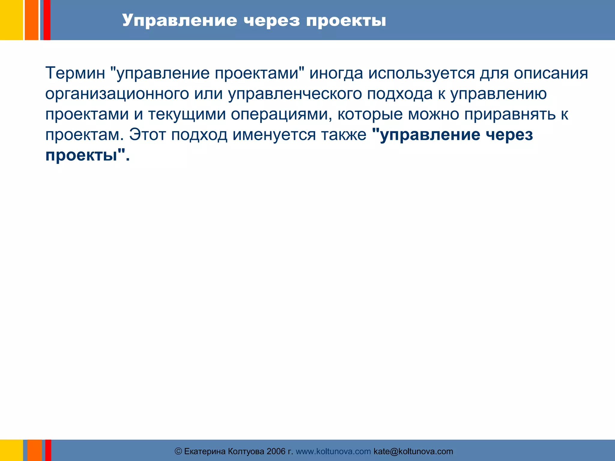 Управление через проекты 
Термин "управление проектами" иногда используется для описания 
организационного или управленческого подхода к управлению 
проектами и текущими операциями, которые можно приравнять к 
проектам. Этот подход именуется также "управление через 
проекты". 
ãЕкатерина Колтуова 2006 г. www.koltunova.com kate@koltunova.com 
 