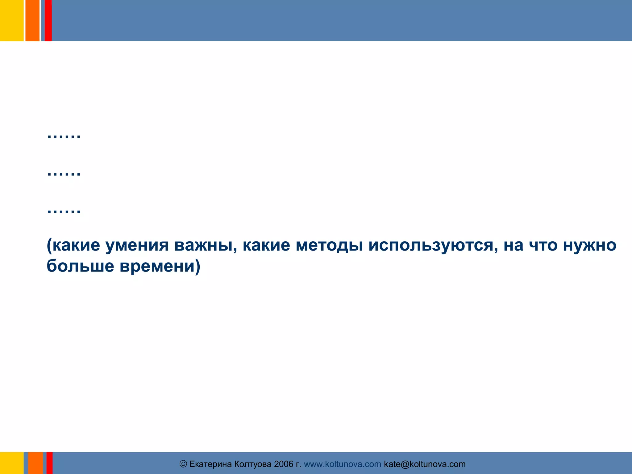 В чем отличие российской практики управления 
проектами? 
…… 
…… 
…… 
(какие умения важны, какие методы используются, на что нужно 
больше времени) 
ãЕкатерина Колтуова 2006 г. www.koltunova.com kate@koltunova.com 
 