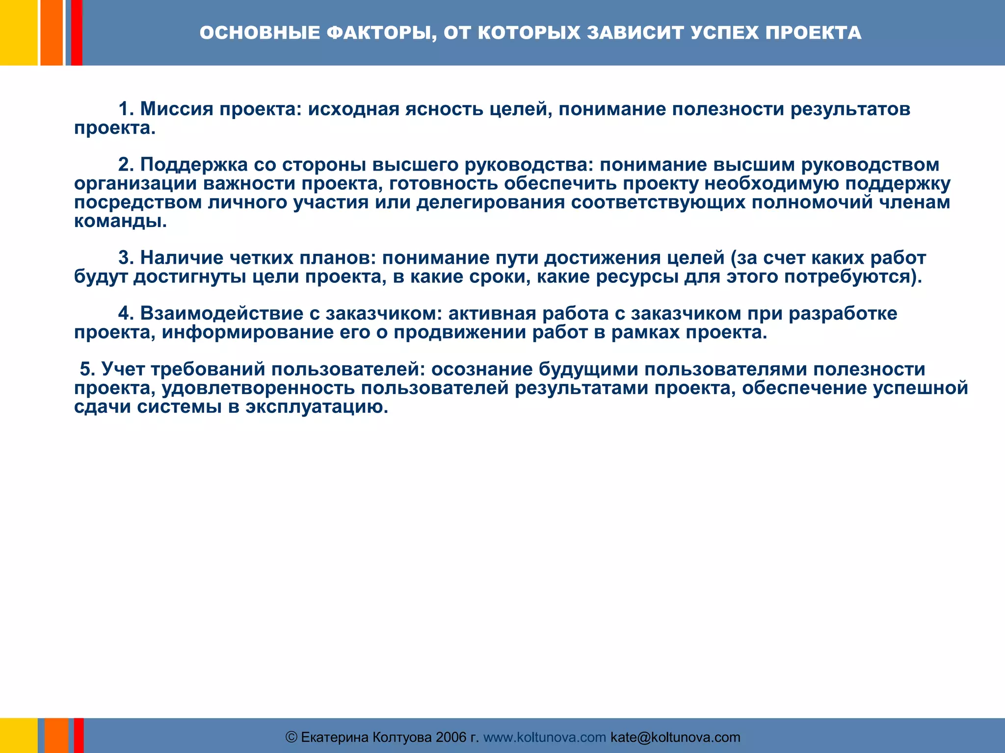 ОСНОВНЫЕ ФАКТОРЫ, ОТ КОТОРЫХ ЗАВИСИТ УСПЕХ ПРОЕКТА 
1. Миссия проекта: исходная ясность целей, понимание полезности результатов 
ãЕкатерина Колтуова 2006 г. www.koltunova.com kate@koltunova.com 
проекта. 
2. Поддержка со стороны высшего руководства: понимание высшим руководством 
организации важности проекта, готовность обеспечить проекту необходимую поддержку 
посредством личного участия или делегирования соответствующих полномочий членам 
команды. 
3. Наличие четких планов: понимание пути достижения целей (за счет каких работ 
будут достигнуты цели проекта, в какие сроки, какие ресурсы для этого потребуются). 
4. Взаимодействие с заказчиком: активная работа с заказчиком при разработке 
проекта, информирование его о продвижении работ в рамках проекта. 
5. Учет требований пользователей: осознание будущими пользователями полезности 
проекта, удовлетворенность пользователей результатами проекта, обеспечение успешной 
сдачи системы в эксплуатацию. 
 