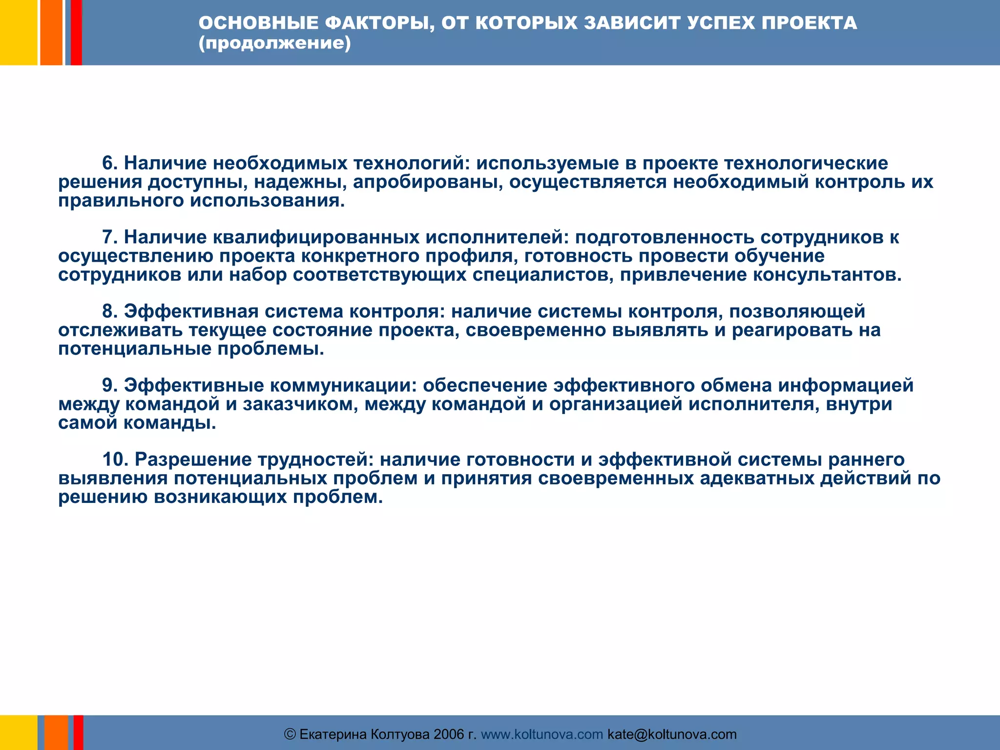 ОСНОВНЫЕ ФАКТОРЫ, ОТ КОТОРЫХ ЗАВИСИТ УСПЕХ ПРОЕКТА 
(продолжение) 
6. Наличие необходимых технологий: используемые в проекте технологические 
решения доступны, надежны, апробированы, осуществляется необходимый контроль их 
правильного использования. 
7. Наличие квалифицированных исполнителей: подготовленность сотрудников к 
осуществлению проекта конкретного профиля, готовность провести обучение 
сотрудников или набор соответствующих специалистов, привлечение консультантов. 
8. Эффективная система контроля: наличие системы контроля, позволяющей 
отслеживать текущее состояние проекта, своевременно выявлять и реагировать на 
потенциальные проблемы. 
9. Эффективные коммуникации: обеспечение эффективного обмена информацией 
между командой и заказчиком, между командой и организацией исполнителя, внутри 
самой команды. 
10. Разрешение трудностей: наличие готовности и эффективной системы раннего 
выявления потенциальных проблем и принятия своевременных адекватных действий по 
решению возникающих проблем. 
ãЕкатерина Колтуова 2006 г. www.koltunova.com kate@koltunova.com 
