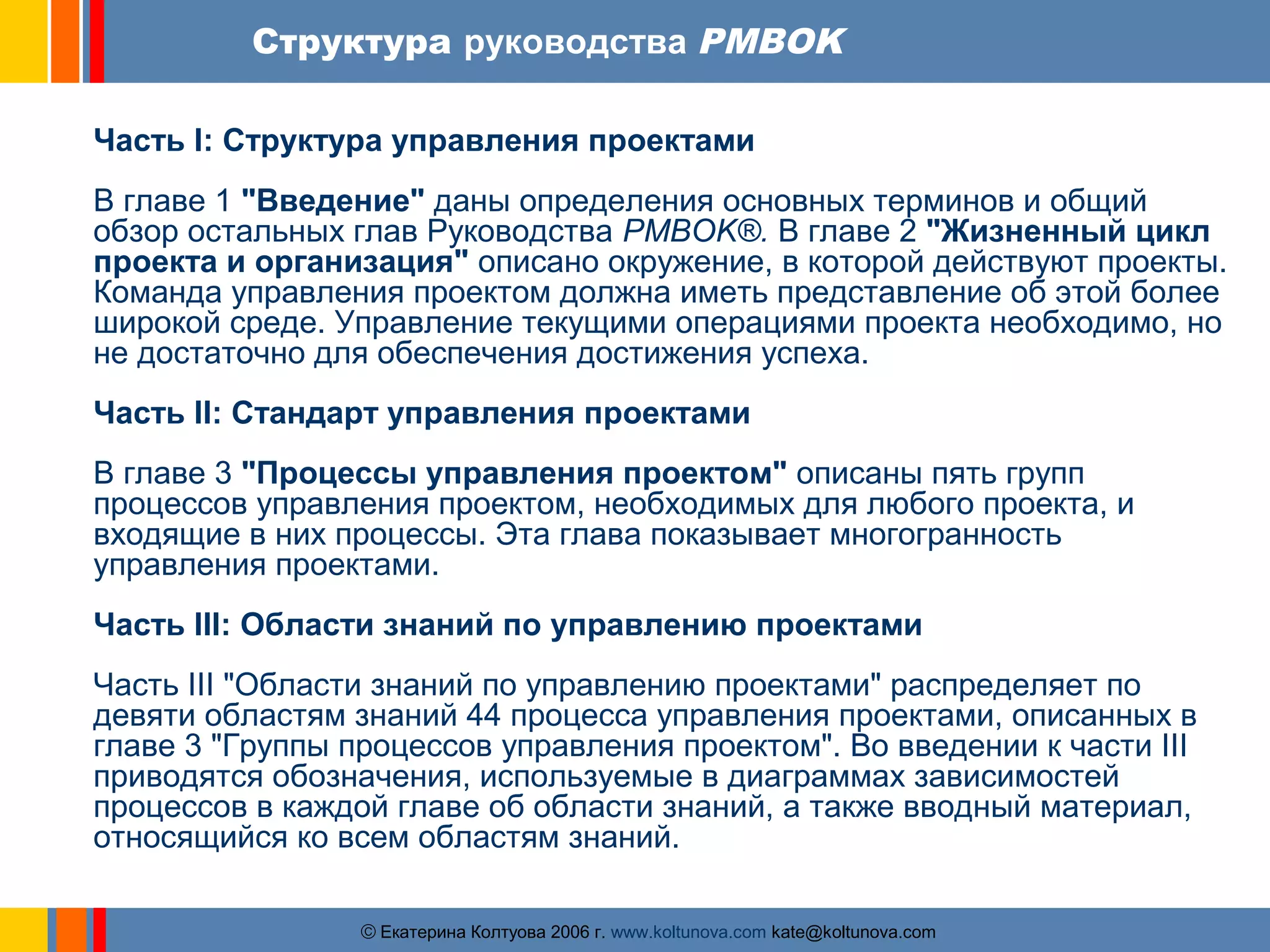 Структура руководства PMBOK 
Часть I: Структура управления проектами 
В главе 1 "Введение" даны определения основных терминов и общий 
обзор остальных глав Руководства PMBOK®. В главе 2 "Жизненный цикл 
проекта и организация" описано окружение, в которой действуют проекты. 
Команда управления проектом должна иметь представление об этой более 
широкой среде. Управление текущими операциями проекта необходимо, но 
не достаточно для обеспечения достижения успеха. 
Часть II: Стандарт управления проектами 
В главе 3 "Процессы управления проектом" описаны пять групп 
процессов управления проектом, необходимых для любого проекта, и 
входящие в них процессы. Эта глава показывает многогранность 
управления проектами. 
Часть III: Области знаний по управлению проектами 
Часть III "Области знаний по управлению проектами" распределяет по 
девяти областям знаний 44 процесса управления проектами, описанных в 
главе 3 "Группы процессов управления проектом". Во введении к части III 
приводятся обозначения, используемые в диаграммах зависимостей 
процессов в каждой главе об области знаний, а также вводный материал, 
относящийся ко всем областям знаний. 
ãЕкатерина Колтуова 2006 г. www.koltunova.com kate@koltunova.com 
 