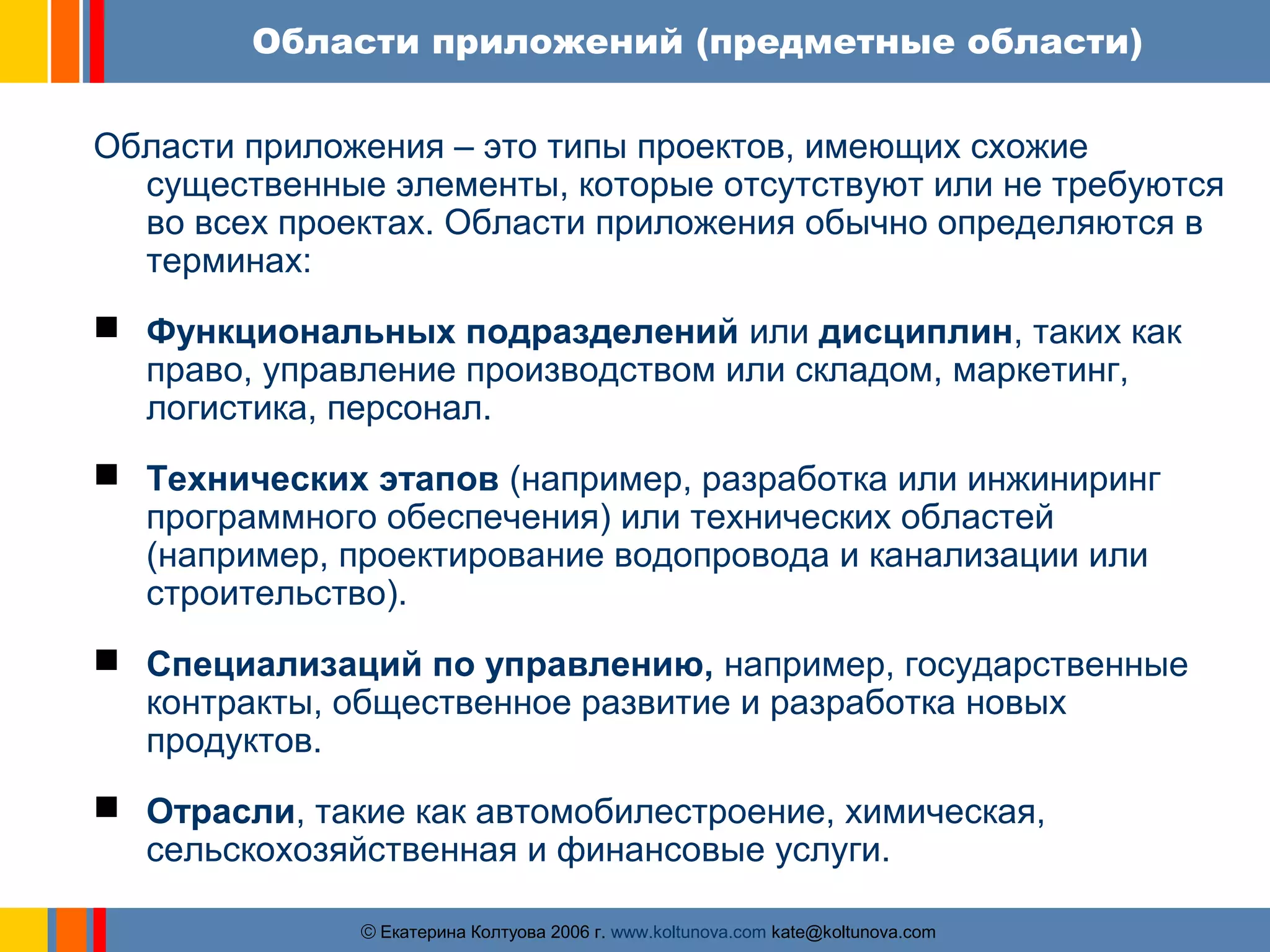 Области приложений (предметные области) 
Области приложения – это типы проектов, имеющих схожие 
существенные элементы, которые отсутствуют или не требуются 
во всех проектах. Области приложения обычно определяются в 
терминах: 
 Функциональных подразделений или дисциплин, таких как 
право, управление производством или складом, маркетинг, 
логистика, персонал. 
 Технических этапов (например, разработка или инжиниринг 
программного обеспечения) или технических областей 
(например, проектирование водопровода и канализации или 
строительство). 
 Специализаций по управлению, например, государственные 
контракты, общественное развитие и разработка новых 
продуктов. 
 Отрасли, такие как автомобилестроение, химическая, 
сельскохозяйственная и финансовые услуги. 
ãЕкатерина Колтуова 2006 г. www.koltunova.com kate@koltunova.com 
 