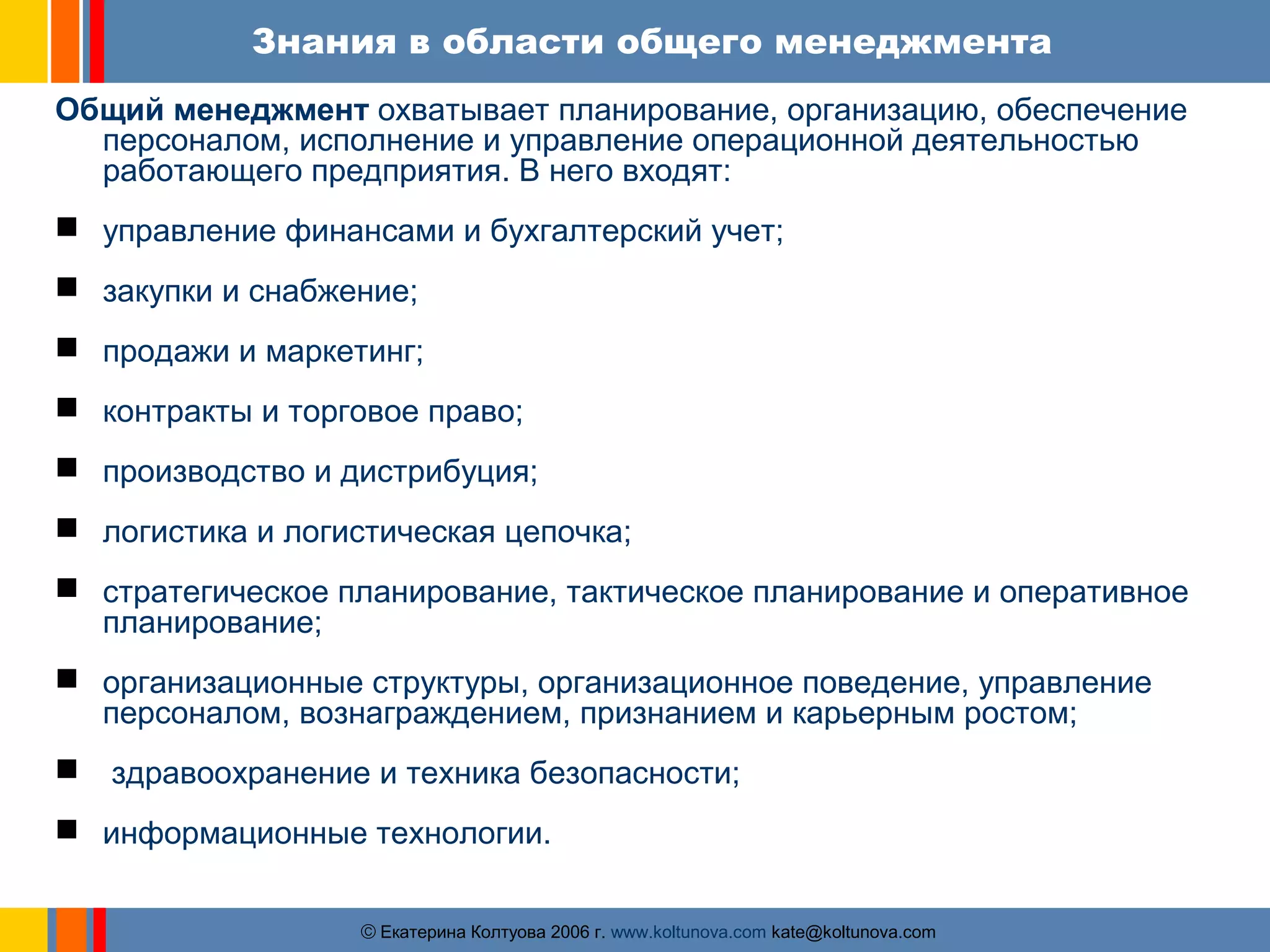 Знания в области общего менеджмента 
Общий менеджмент охватывает планирование, организацию, обеспечение 
персоналом, исполнение и управление операционной деятельностью 
работающего предприятия. В него входят: 
 управление финансами и бухгалтерский учет; 
 закупки и снабжение; 
 продажи и маркетинг; 
 контракты и торговое право; 
 производство и дистрибуция; 
 логистика и логистическая цепочка; 
 стратегическое планирование, тактическое планирование и оперативное 
ãЕкатерина Колтуова 2006 г. www.koltunova.com kate@koltunova.com 
планирование; 
 организационные структуры, организационное поведение, управление 
персоналом, вознаграждением, признанием и карьерным ростом; 
 здравоохранение и техника безопасности; 
 информационные технологии. 
 