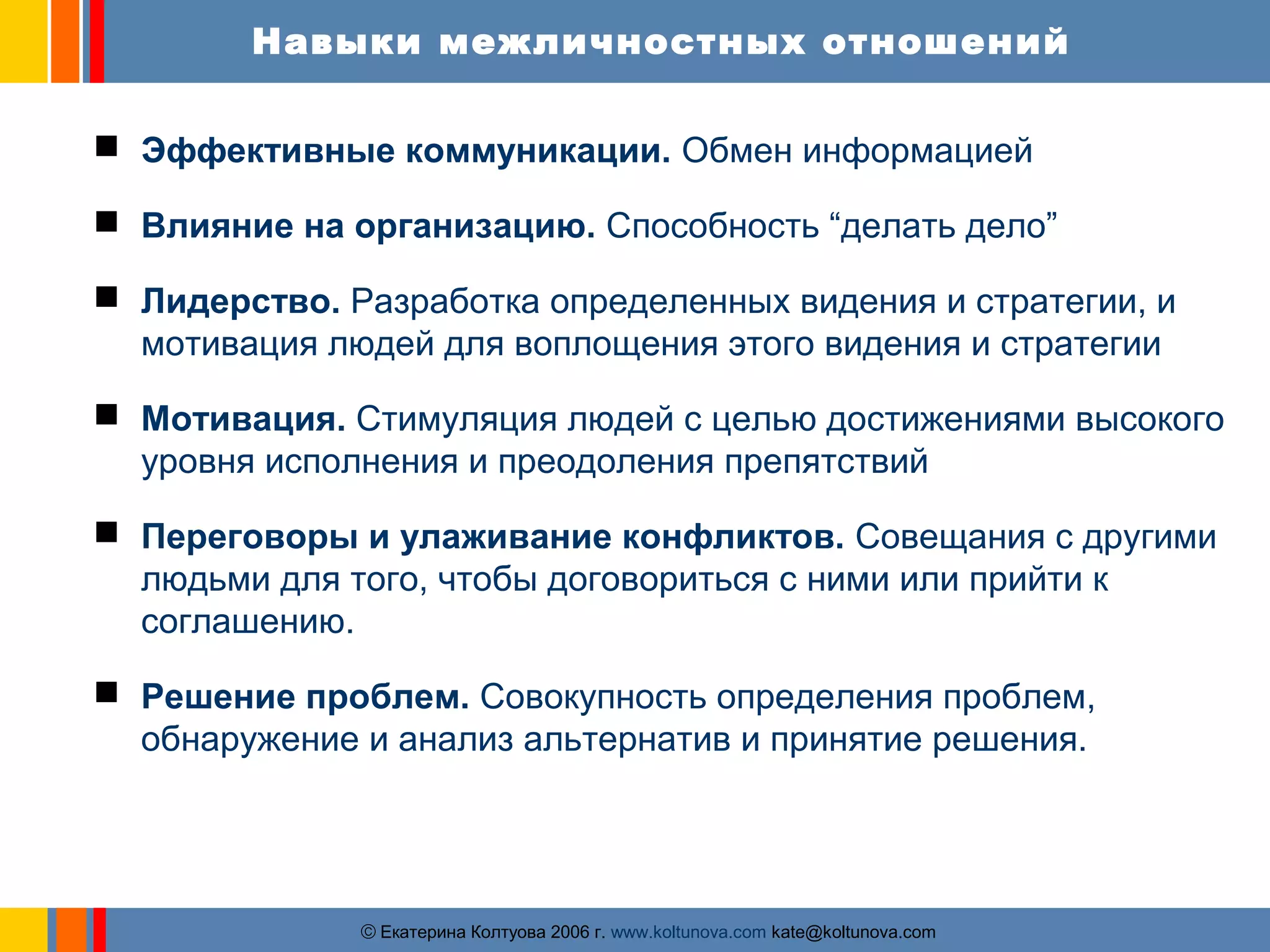 Навыки межличностных отношений 
 Эффективные коммуникации. Обмен информацией 
 Влияние на организацию. Способность “делать дело” 
 Лидерство. Разработка определенных видения и стратегии, и 
мотивация людей для воплощения этого видения и стратегии 
 Мотивация. Стимуляция людей с целью достижениями высокого 
уровня исполнения и преодоления препятствий 
 Переговоры и улаживание конфликтов. Совещания с другими 
людьми для того, чтобы договориться с ними или прийти к 
соглашению. 
 Решение проблем. Совокупность определения проблем, 
обнаружение и анализ альтернатив и принятие решения. 
ãЕкатерина Колтуова 2006 г. www.koltunova.com kate@koltunova.com 
 