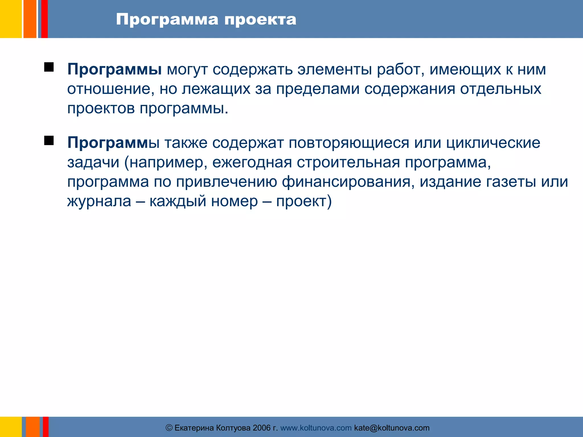 Программа проекта 
 Программы могут содержать элементы работ, имеющих к ним 
отношение, но лежащих за пределами содержания отдельных 
проектов программы. 
 Программы также содержат повторяющиеся или циклические 
задачи (например, ежегодная строительная программа, 
программа по привлечению финансирования, издание газеты или 
журнала – каждый номер – проект) 
ãЕкатерина Колтуова 2006 г. www.koltunova.com kate@koltunova.com 
 