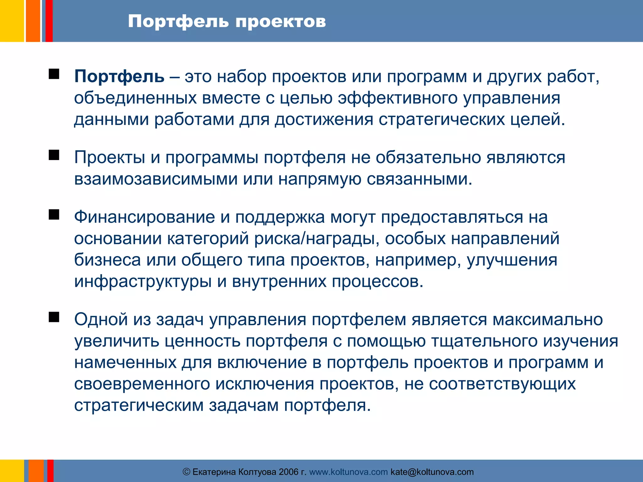 Портфель проектов 
 Портфель – это набор проектов или программ и других работ, 
объединенных вместе с целью эффективного управления 
данными работами для достижения стратегических целей. 
 Проекты и программы портфеля не обязательно являются 
взаимозависимыми или напрямую связанными. 
 Финансирование и поддержка могут предоставляться на 
основании категорий риска/награды, особых направлений 
бизнеса или общего типа проектов, например, улучшения 
инфраструктуры и внутренних процессов. 
 Одной из задач управления портфелем является максимально 
увеличить ценность портфеля с помощью тщательного изучения 
намеченных для включение в портфель проектов и программ и 
своевременного исключения проектов, не соответствующих 
стратегическим задачам портфеля. 
ãЕкатерина Колтуова 2006 г. www.koltunova.com kate@koltunova.com 
 