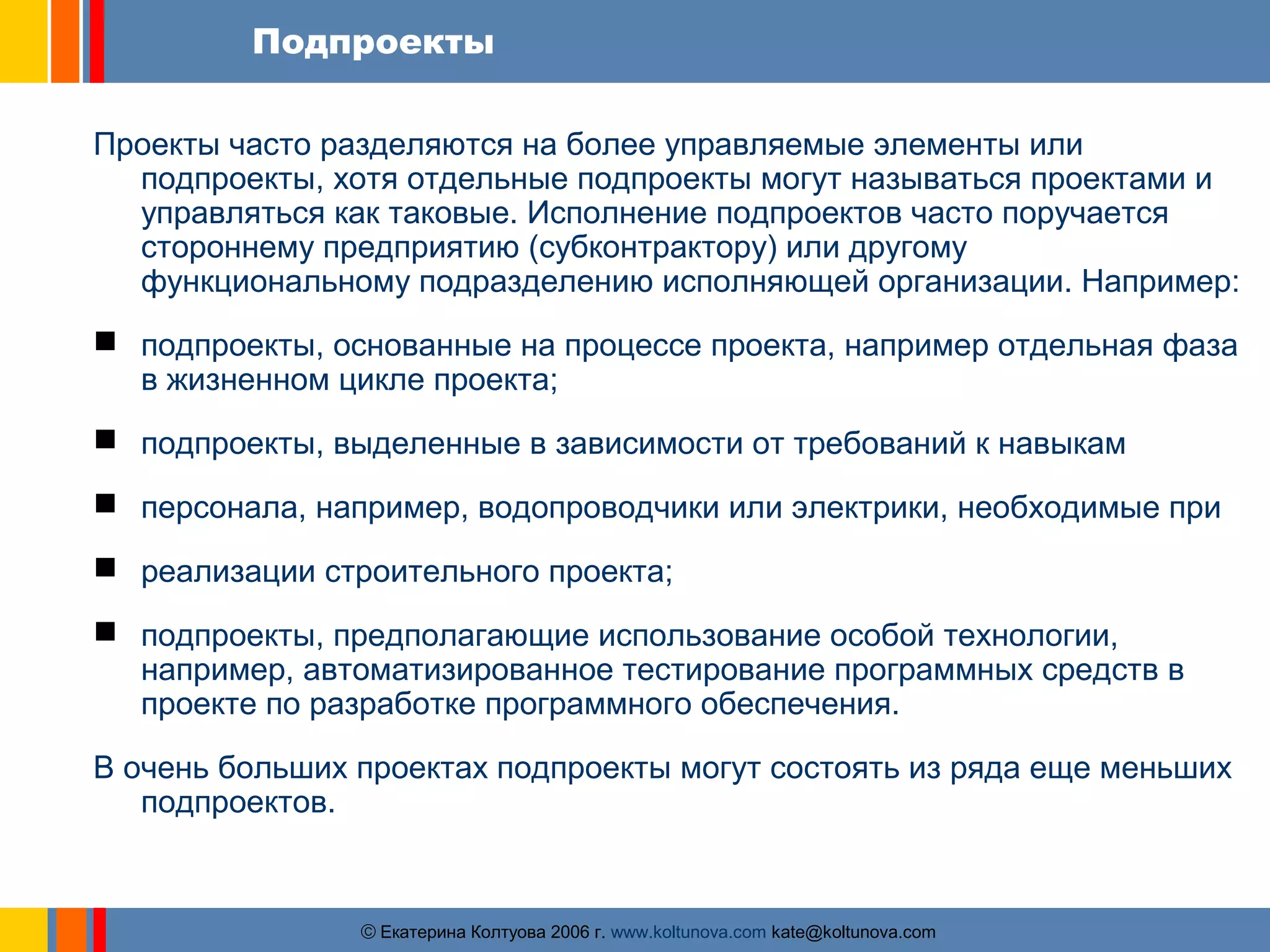 Подпроекты 
Проекты часто разделяются на более управляемые элементы или 
подпроекты, хотя отдельные подпроекты могут называться проектами и 
управляться как таковые. Исполнение подпроектов часто поручается 
стороннему предприятию (субконтрактору) или другому 
функциональному подразделению исполняющей организации. Например: 
 подпроекты, основанные на процессе проекта, например отдельная фаза 
в жизненном цикле проекта; 
 подпроекты, выделенные в зависимости от требований к навыкам 
 персонала, например, водопроводчики или электрики, необходимые при 
 реализации строительного проекта; 
 подпроекты, предполагающие использование особой технологии, 
например, автоматизированное тестирование программных средств в 
проекте по разработке программного обеспечения. 
В очень больших проектах подпроекты могут состоять из ряда еще меньших 
ãЕкатерина Колтуова 2006 г. www.koltunova.com kate@koltunova.com 
подпроектов. 
 