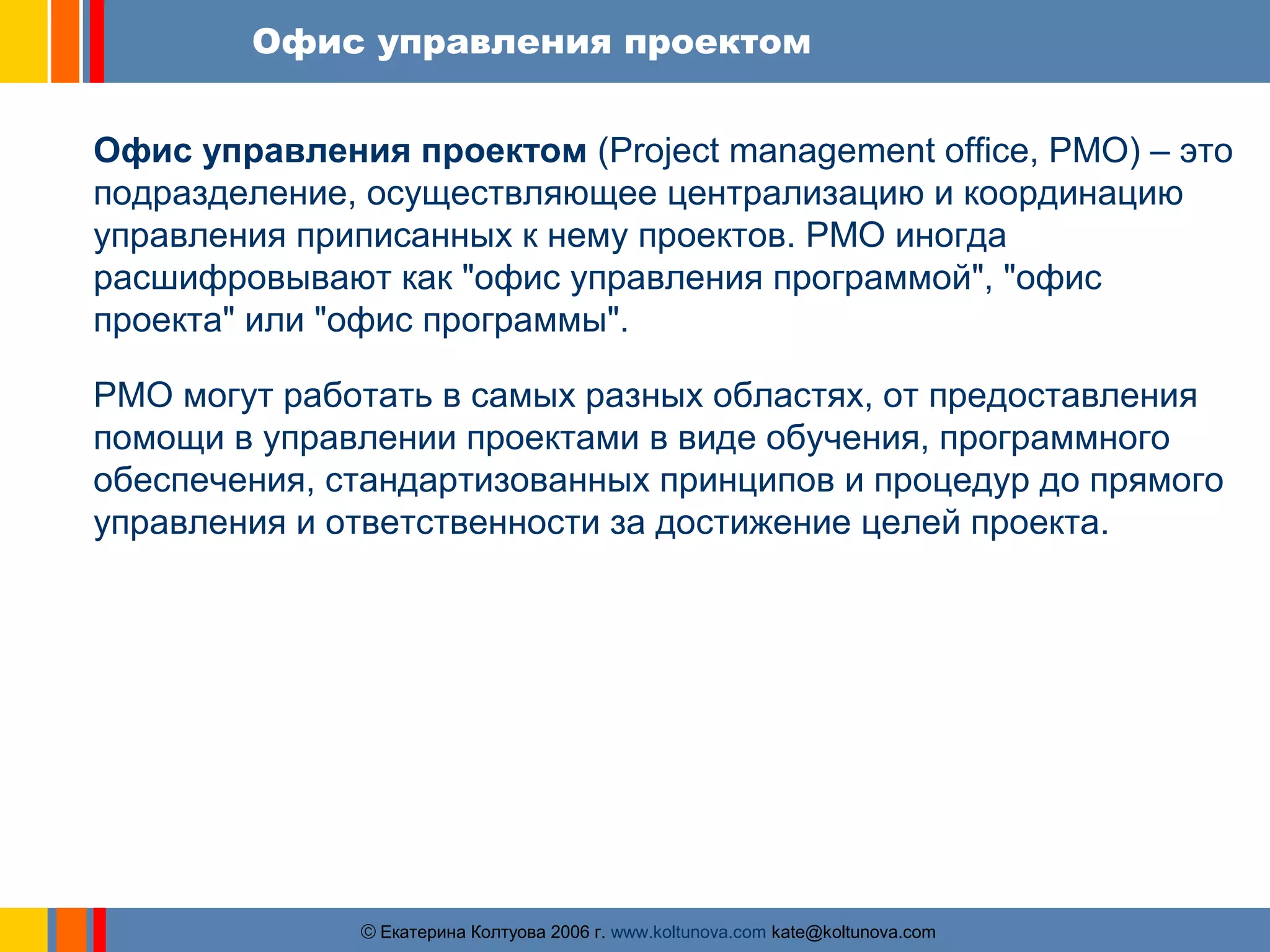 Офис управления проектом 
Офис управления проектом (Project management office, PMO) – это 
подразделение, осуществляющее централизацию и координацию 
управления приписанных к нему проектов. PMO иногда 
расшифровывают как "офис управления программой", "офис 
проекта" или "офис программы". 
PMO могут работать в самых разных областях, от предоставления 
помощи в управлении проектами в виде обучения, программного 
обеспечения, стандартизованных принципов и процедур до прямого 
управления и ответственности за достижение целей проекта. 
ãЕкатерина Колтуова 2006 г. www.koltunova.com kate@koltunova.com 
 