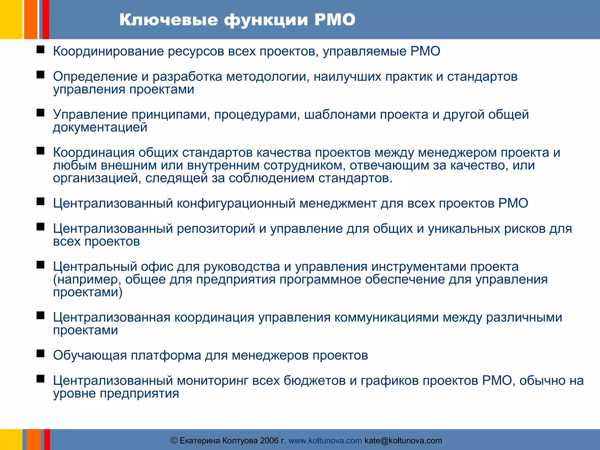 Ключевые функции PMO 
 Координирование ресурсов всех проектов, управляемые PMO 
 Определение и разработка методологии, наилучших практик и стандартов 
управления проектами 
 Управление принципами, процедурами, шаблонами проекта и другой общей 
документацией 
 Координация общих стандартов качества проектов между менеджером проекта и 
любым внешним или внутренним сотрудником, отвечающим за качество, или 
организацией, следящей за соблюдением стандартов. 
 Централизованный конфигурационный менеджмент для всех проектов PMO 
 Централизованный репозиторий и управление для общих и уникальных рисков для 
всех проектов 
 Центральный офис для руководства и управления инструментами проекта 
(например, общее для предприятия программное обеспечение для управления 
проектами) 
 Централизованная координация управления коммуникациями между различными 
проектами 
 Обучающая платформа для менеджеров проектов 
 Централизованный мониторинг всех бюджетов и графиков проектов PMO, обычно на 
уровне предприятия 
ãЕкатерина Колтуова 2006 г. www.koltunova.com kate@koltunova.com 
 