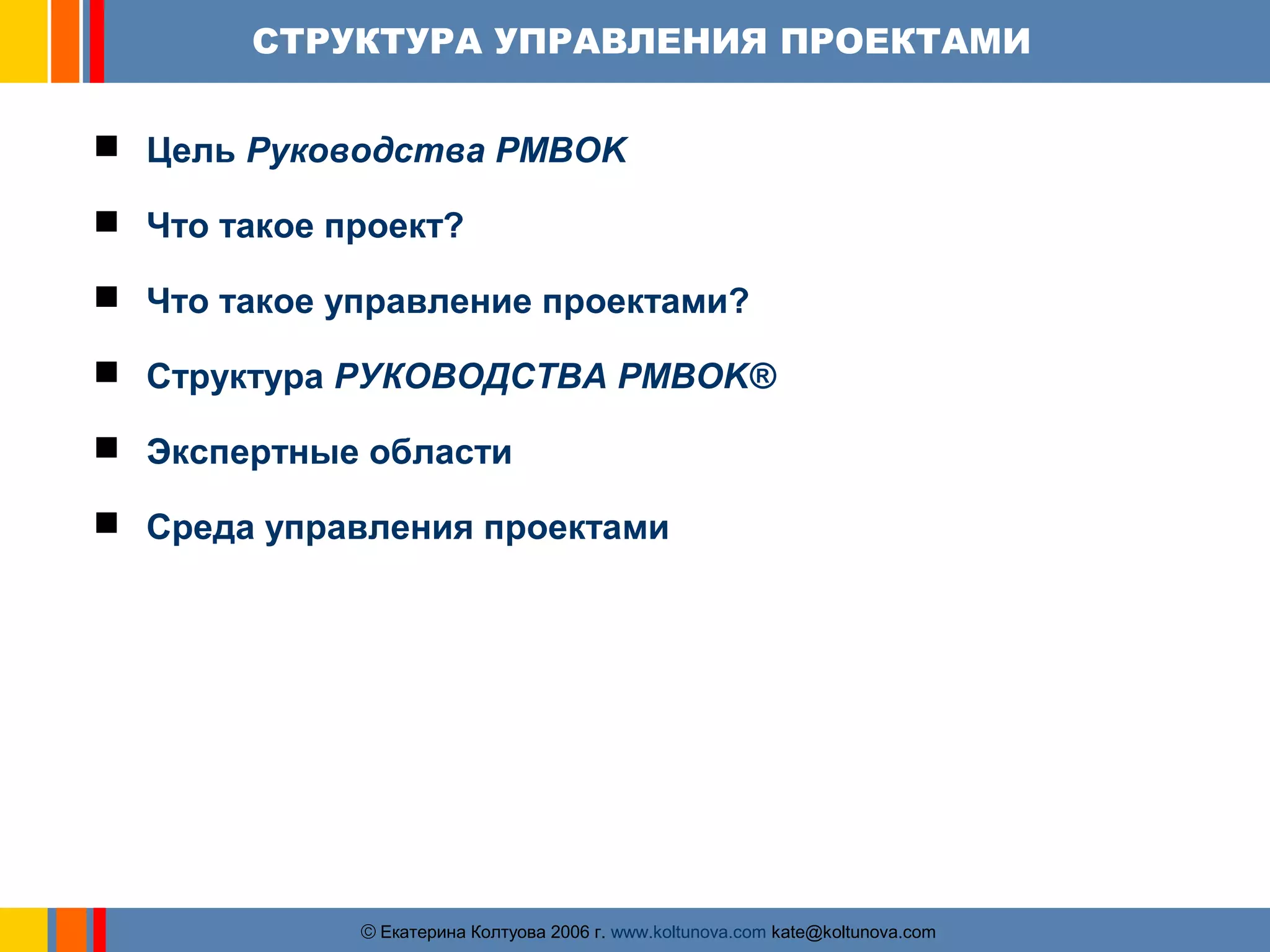 СТРУКТУРА УПРАВЛЕНИЯ ПРОЕКТАМИ 
 Цель Руководства PMBOK 
 Что такое проект? 
 Что такое управление проектами? 
 Структура РУКОВОДСТВА PMBOK® 
 Экспертные области 
 Среда управления проектами 
ãЕкатерина Колтуова 2006 г. www.koltunova.com kate@koltunova.com 
 