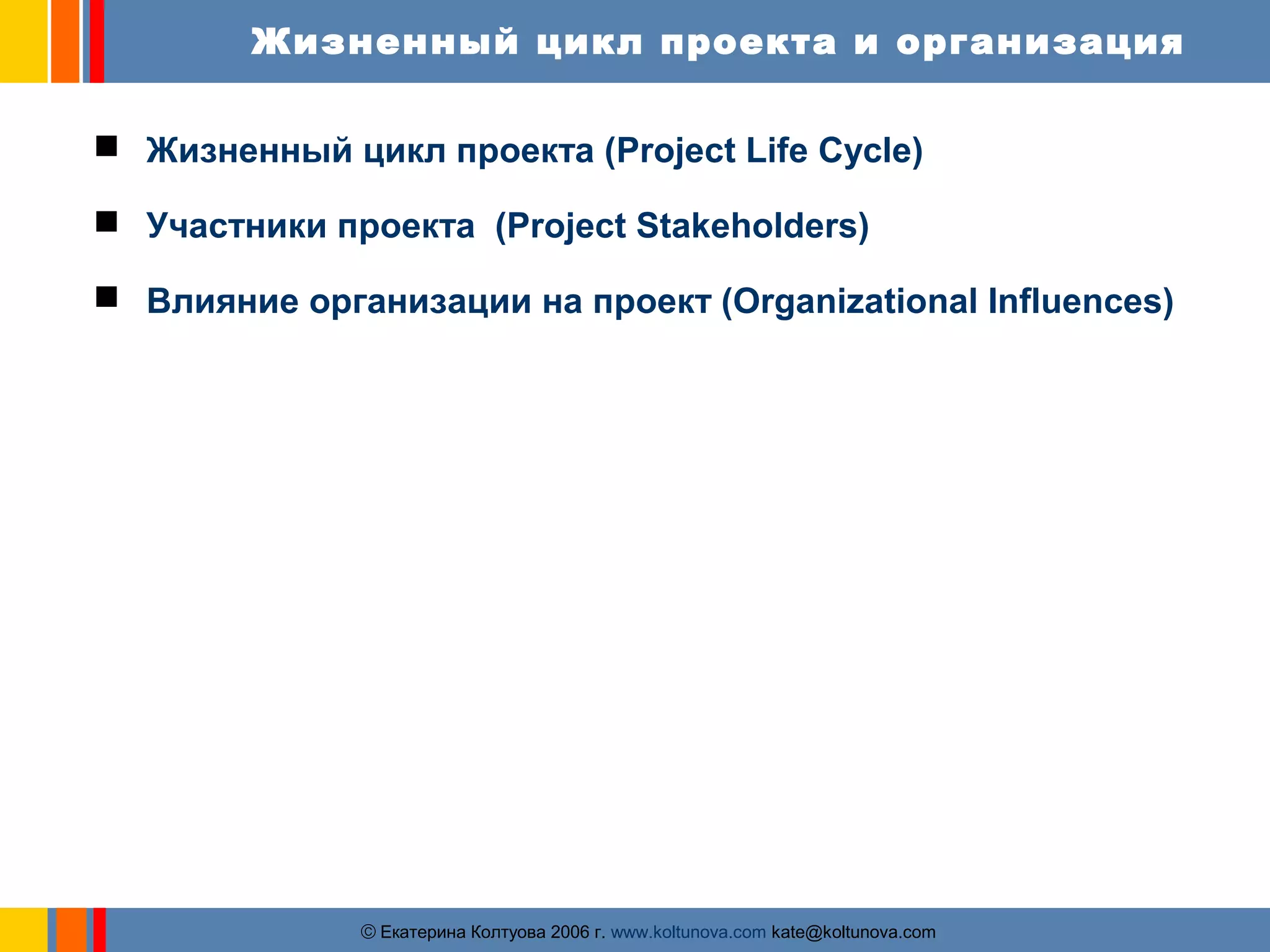Жизненный цикл проекта и организация 
 Жизненный цикл проекта (Project Life Cycle) 
 Участники проекта (Project Stakeholders) 
 Влияние организации на проект (Organizational Influences) 
ãЕкатерина Колтуова 2006 г. www.koltunova.com kate@koltunova.com 
 