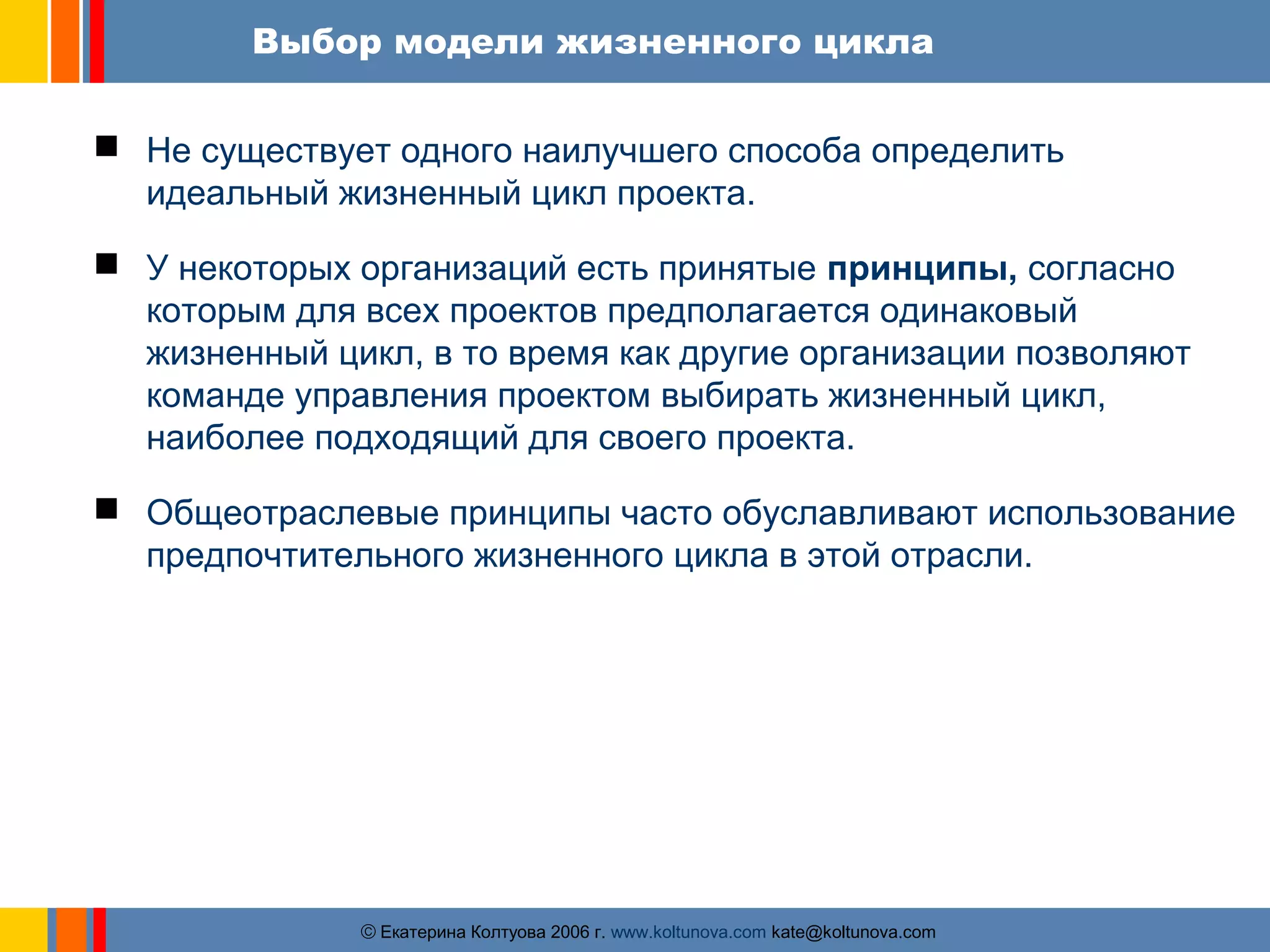 Выбор модели жизненного цикла 
 Не существует одного наилучшего способа определить 
идеальный жизненный цикл проекта. 
 У некоторых организаций есть принятые принципы, согласно 
которым для всех проектов предполагается одинаковый 
жизненный цикл, в то время как другие организации позволяют 
команде управления проектом выбирать жизненный цикл, 
наиболее подходящий для своего проекта. 
 Общеотраслевые принципы часто обуславливают использование 
предпочтительного жизненного цикла в этой отрасли. 
ãЕкатерина Колтуова 2006 г. www.koltunova.com kate@koltunova.com 
 