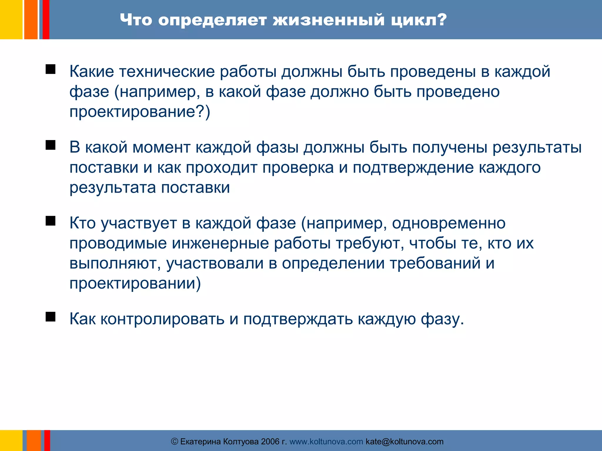 Что определяет жизненный цикл? 
 Какие технические работы должны быть проведены в каждой 
фазе (например, в какой фазе должно быть проведено 
проектирование?) 
 В какой момент каждой фазы должны быть получены результаты 
поставки и как проходит проверка и подтверждение каждого 
результата поставки 
 Кто участвует в каждой фазе (например, одновременно 
проводимые инженерные работы требуют, чтобы те, кто их 
выполняют, участвовали в определении требований и 
проектировании) 
 Как контролировать и подтверждать каждую фазу. 
ãЕкатерина Колтуова 2006 г. www.koltunova.com kate@koltunova.com 
 