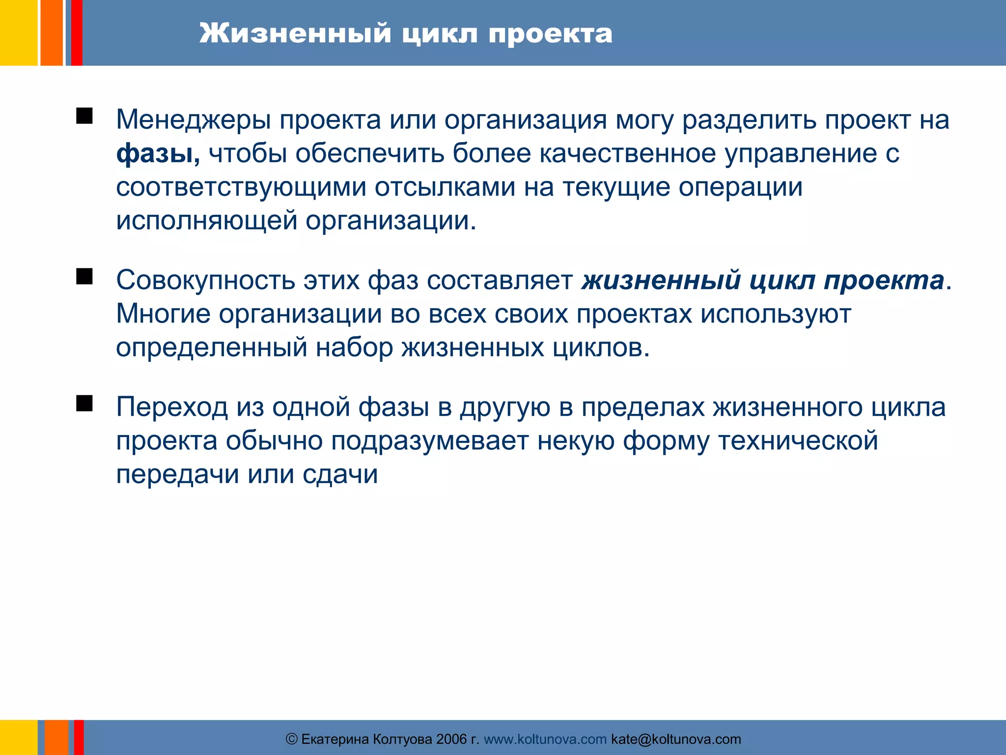 Жизненный цикл проекта 
 Менеджеры проекта или организация могу разделить проект на 
фазы, чтобы обеспечить более качественное управление с 
соответствующими отсылками на текущие операции 
исполняющей организации. 
 Совокупность этих фаз составляет жизненный цикл проекта. 
Многие организации во всех своих проектах используют 
определенный набор жизненных циклов. 
 Переход из одной фазы в другую в пределах жизненного цикла 
проекта обычно подразумевает некую форму технической 
передачи или сдачи 
ãЕкатерина Колтуова 2006 г. www.koltunova.com kate@koltunova.com 
 