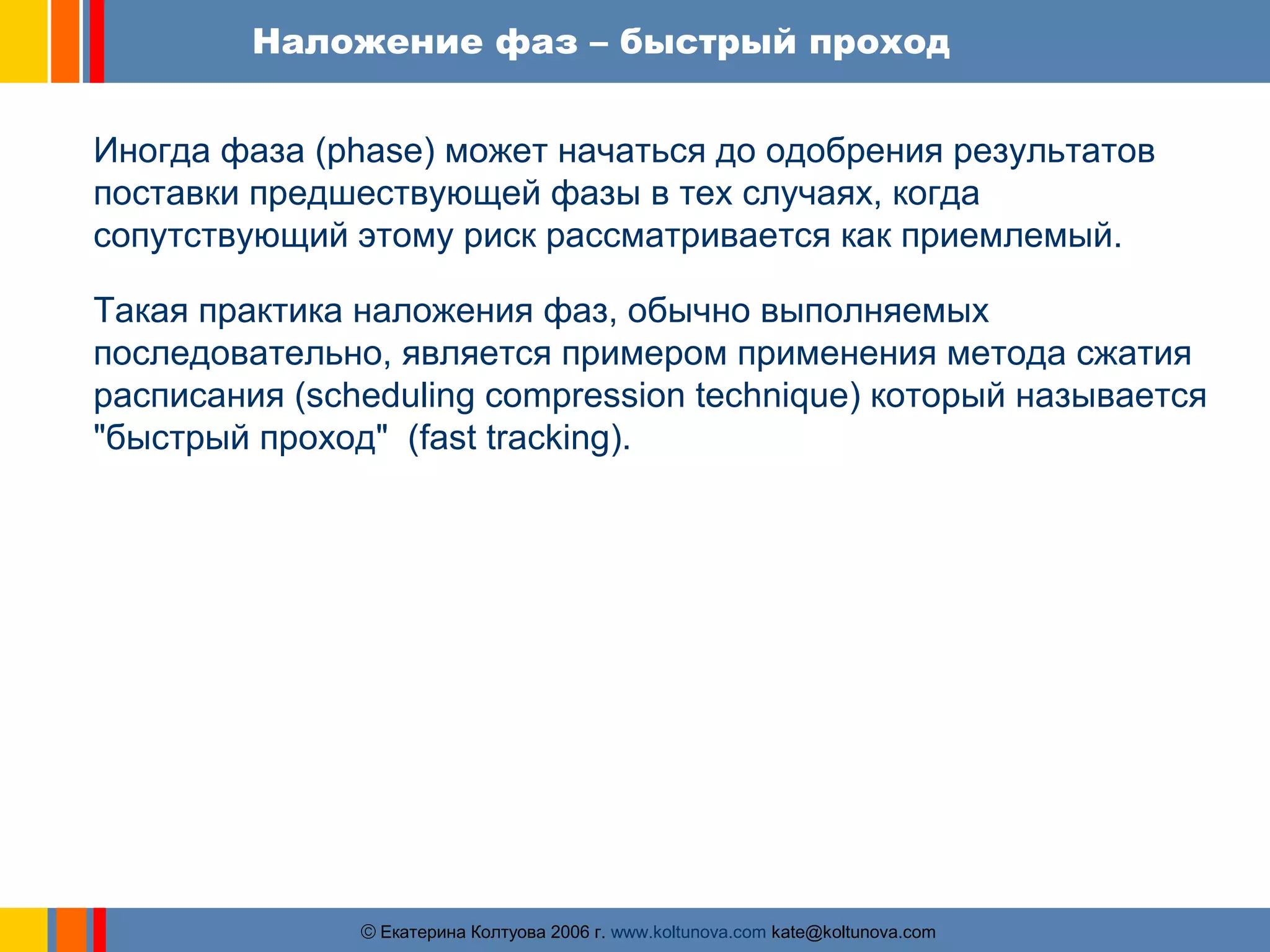 Наложение фаз – быстрый проход 
Иногда фаза (phase) может начаться до одобрения результатов 
поставки предшествующей фазы в тех случаях, когда 
сопутствующий этому риск рассматривается как приемлемый. 
Такая практика наложения фаз, обычно выполняемых 
последовательно, является примером применения метода сжатия 
расписания (scheduling compression technique) который называется 
"быстрый проход" (fast tracking). 
ãЕкатерина Колтуова 2006 г. www.koltunova.com kate@koltunova.com 
 