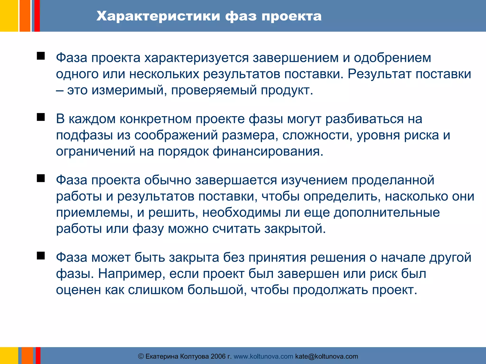 Характеристики фаз проекта 
 Фаза проекта характеризуется завершением и одобрением 
одного или нескольких результатов поставки. Результат поставки 
– это измеримый, проверяемый продукт. 
 В каждом конкретном проекте фазы могут разбиваться на 
подфазы из соображений размера, сложности, уровня риска и 
ограничений на порядок финансирования. 
 Фаза проекта обычно завершается изучением проделанной 
работы и результатов поставки, чтобы определить, насколько они 
приемлемы, и решить, необходимы ли еще дополнительные 
работы или фазу можно считать закрытой. 
 Фаза может быть закрыта без принятия решения о начале другой 
фазы. Например, если проект был завершен или риск был 
оценен как слишком большой, чтобы продолжать проект. 
ãЕкатерина Колтуова 2006 г. www.koltunova.com kate@koltunova.com 
 
