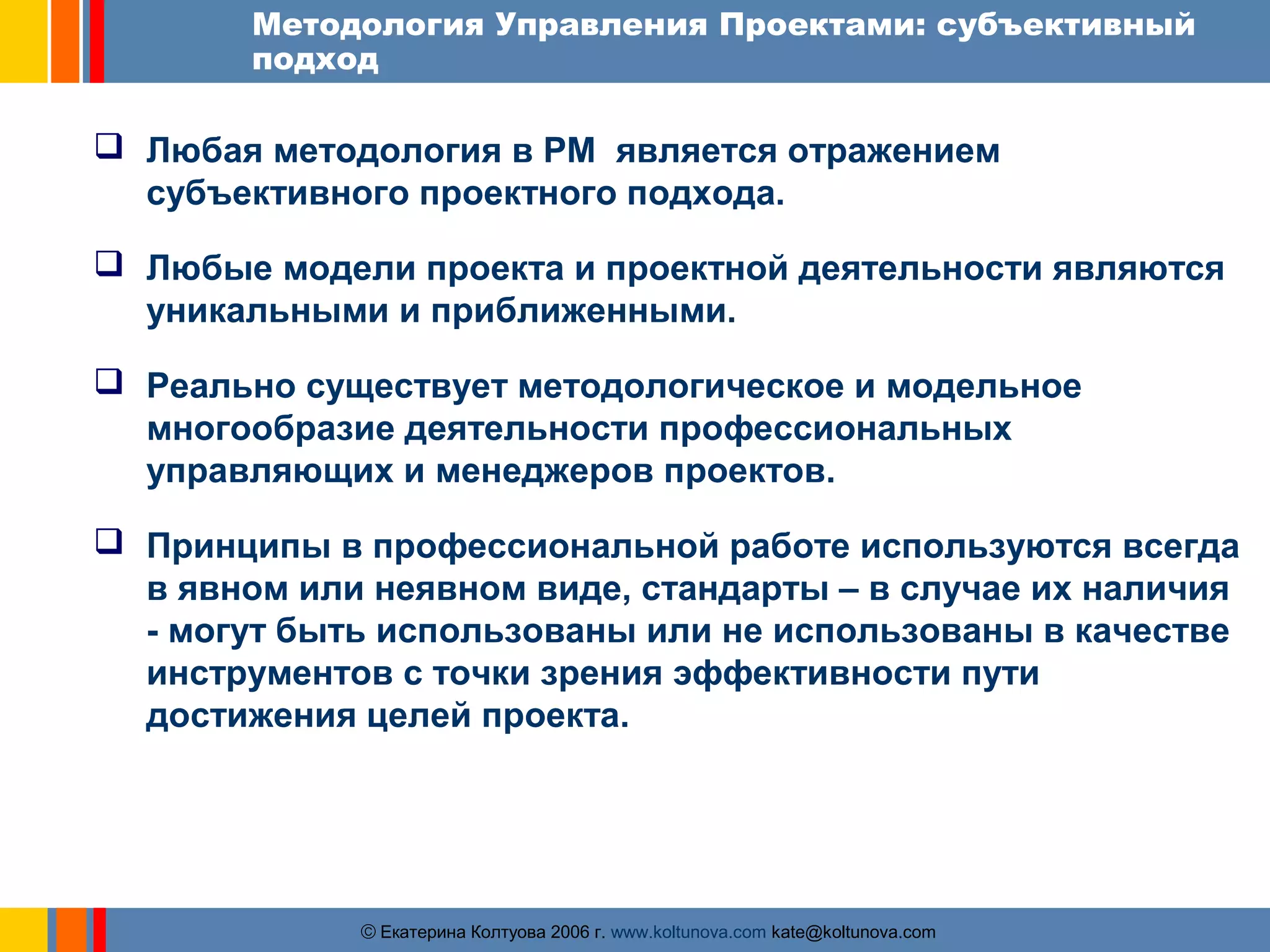 Методология Управления Проектами: субъективный 
подход 
 Любая методология в PM является отражением 
субъективного проектного подхода. 
 Любые модели проекта и проектной деятельности являются 
уникальными и приближенными. 
 Реально существует методологическое и модельное 
многообразие деятельности профессиональных 
управляющих и менеджеров проектов. 
 Принципы в профессиональной работе используются всегда 
в явном или неявном виде, стандарты – в случае их наличия 
- могут быть использованы или не использованы в качестве 
инструментов с точки зрения эффективности пути 
достижения целей проекта. 
ãЕкатерина Колтуова 2006 г. www.koltunova.com kate@koltunova.com 
 