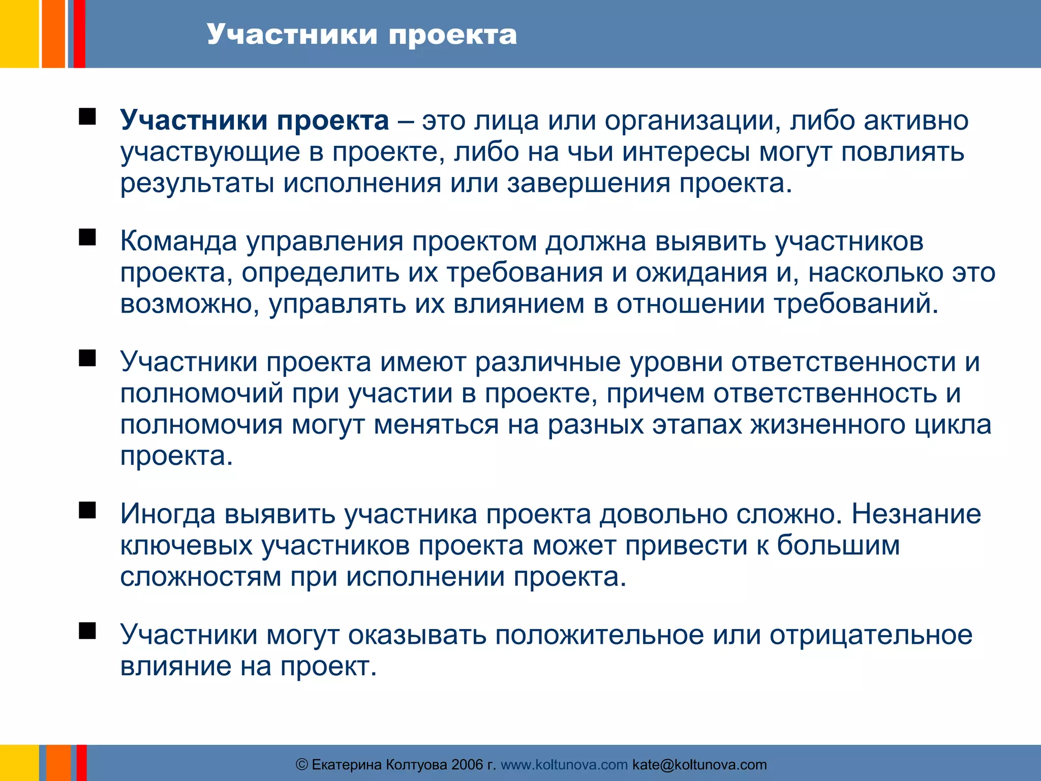 Участники проекта 
 Участники проекта – это лица или организации, либо активно 
участвующие в проекте, либо на чьи интересы могут повлиять 
результаты исполнения или завершения проекта. 
 Команда управления проектом должна выявить участников 
проекта, определить их требования и ожидания и, насколько это 
возможно, управлять их влиянием в отношении требований. 
 Участники проекта имеют различные уровни ответственности и 
полномочий при участии в проекте, причем ответственность и 
полномочия могут меняться на разных этапах жизненного цикла 
проекта. 
 Иногда выявить участника проекта довольно сложно. Незнание 
ключевых участников проекта может привести к большим 
сложностям при исполнении проекта. 
 Участники могут оказывать положительное или отрицательное 
влияние на проект. 
ãЕкатерина Колтуова 2006 г. www.koltunova.com kate@koltunova.com 
 