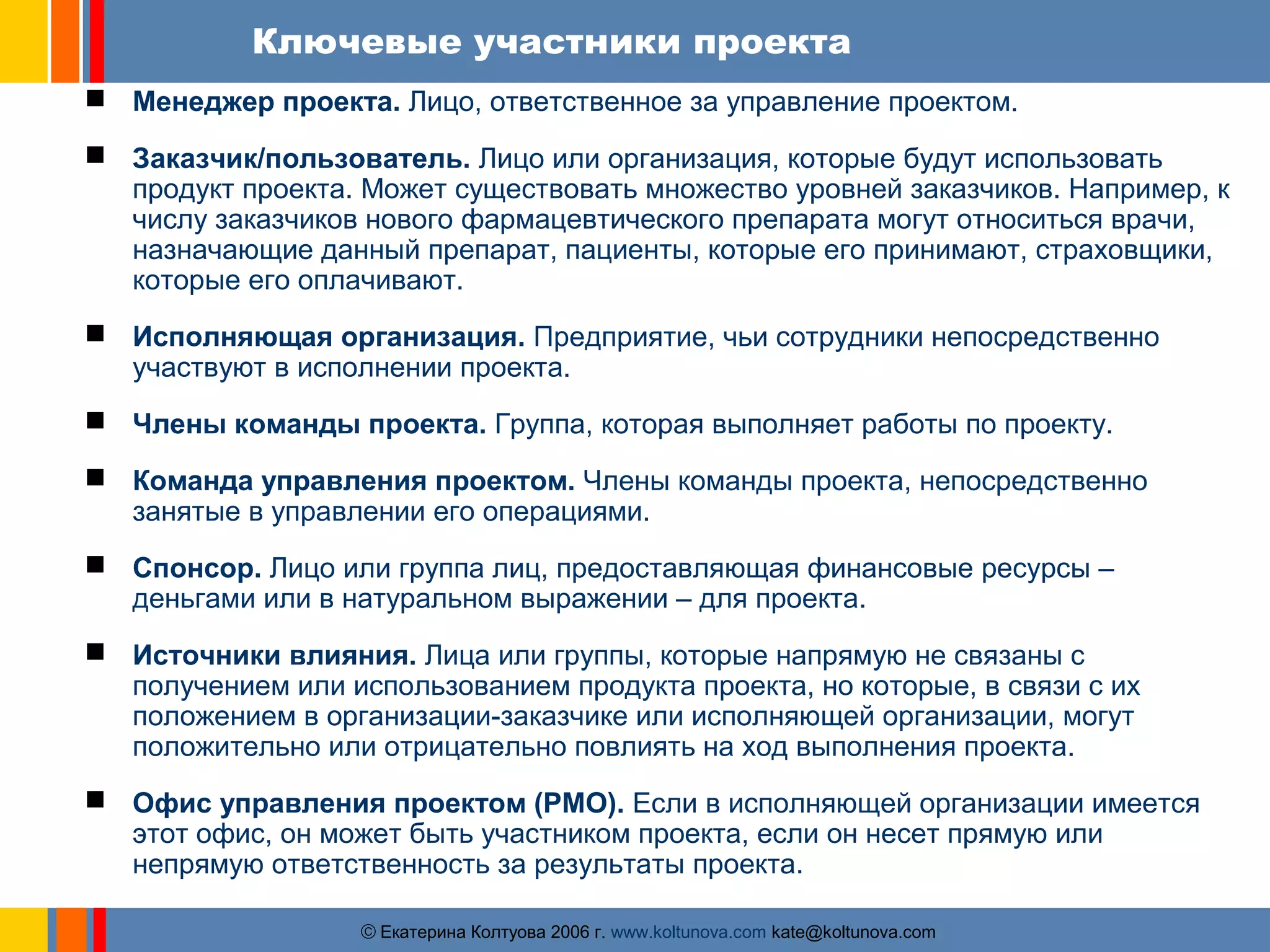 Ключевые участники проекта 
 Менеджер проекта. Лицо, ответственное за управление проектом. 
 Заказчик/пользователь. Лицо или организация, которые будут использовать 
продукт проекта. Может существовать множество уровней заказчиков. Например, к 
числу заказчиков нового фармацевтического препарата могут относиться врачи, 
назначающие данный препарат, пациенты, которые его принимают, страховщики, 
которые его оплачивают. 
 Исполняющая организация. Предприятие, чьи сотрудники непосредственно 
участвуют в исполнении проекта. 
 Члены команды проекта. Группа, которая выполняет работы по проекту. 
 Команда управления проектом. Члены команды проекта, непосредственно 
занятые в управлении его операциями. 
 Спонсор. Лицо или группа лиц, предоставляющая финансовые ресурсы – 
деньгами или в натуральном выражении – для проекта. 
 Источники влияния. Лица или группы, которые напрямую не связаны с 
получением или использованием продукта проекта, но которые, в связи с их 
положением в организации-заказчике или исполняющей организации, могут 
положительно или отрицательно повлиять на ход выполнения проекта. 
 Офис управления проектом (PMO). Если в исполняющей организации имеется 
этот офис, он может быть участником проекта, если он несет прямую или 
непрямую ответственность за результаты проекта. 
ãЕкатерина Колтуова 2006 г. www.koltunova.com kate@koltunova.com 
 