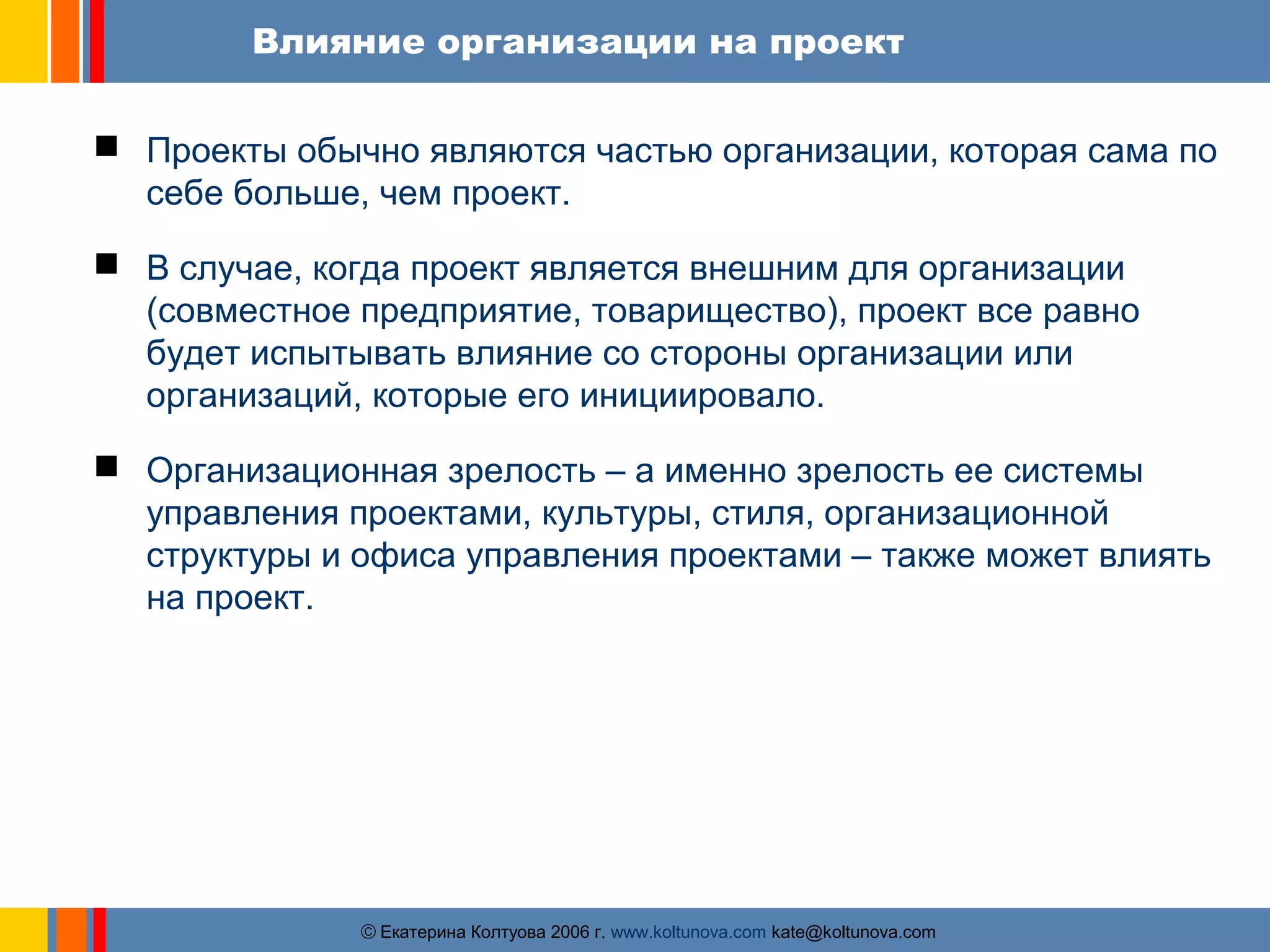 Влияние организации на проект 
 Проекты обычно являются частью организации, которая сама по 
себе больше, чем проект. 
 В случае, когда проект является внешним для организации 
(совместное предприятие, товарищество), проект все равно 
будет испытывать влияние со стороны организации или 
организаций, которые его инициировало. 
 Организационная зрелость – а именно зрелость ее системы 
управления проектами, культуры, стиля, организационной 
структуры и офиса управления проектами – также может влиять 
на проект. 
ãЕкатерина Колтуова 2006 г. www.koltunova.com kate@koltunova.com 
 
