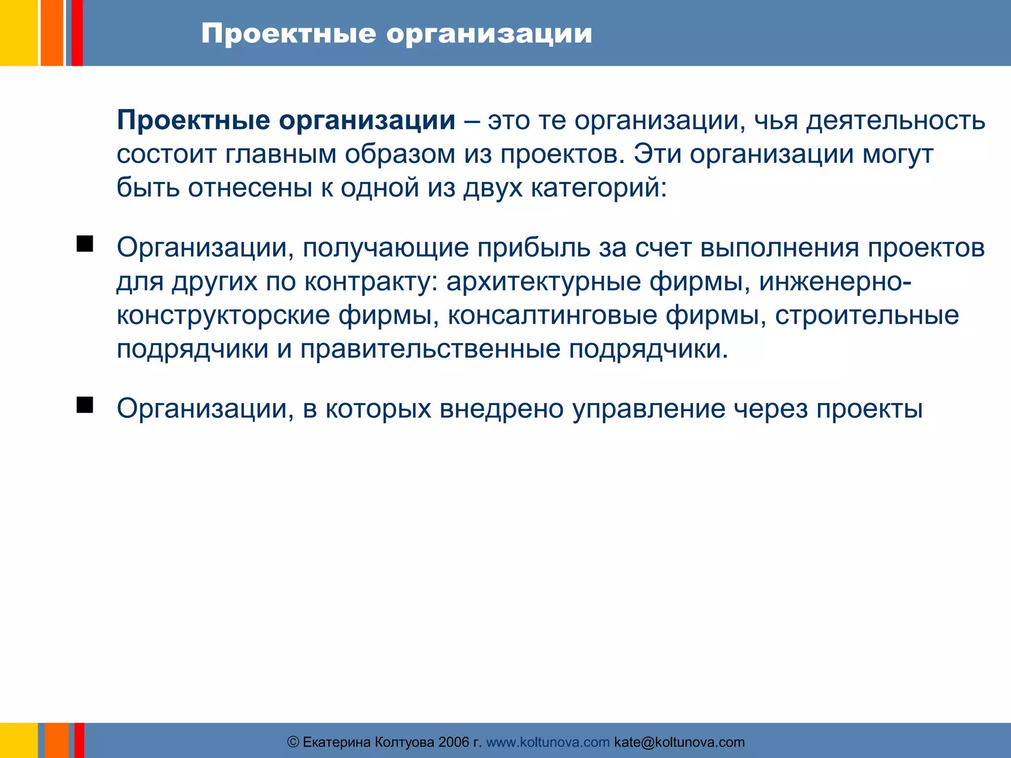 Проектные организации 
Проектные организации – это те организации, чья деятельность 
состоит главным образом из проектов. Эти организации могут 
быть отнесены к одной из двух категорий: 
 Организации, получающие прибыль за счет выполнения проектов 
для других по контракту: архитектурные фирмы, инженерно- 
конструкторские фирмы, консалтинговые фирмы, строительные 
подрядчики и правительственные подрядчики. 
 Организации, в которых внедрено управление через проекты 
ãЕкатерина Колтуова 2006 г. www.koltunova.com kate@koltunova.com 
 