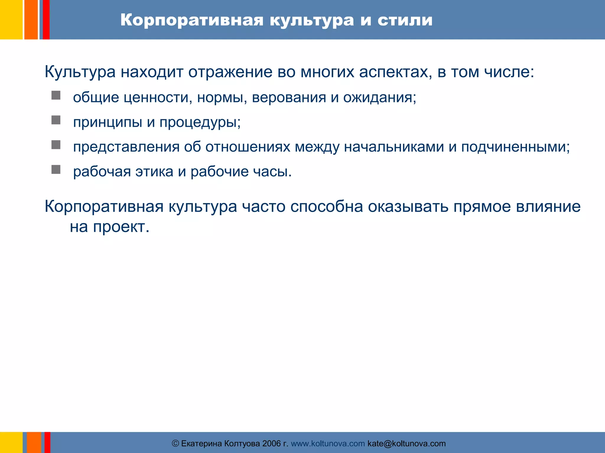 Корпоративная культура и стили 
Культура находит отражение во многих аспектах, в том числе: 
 общие ценности, нормы, верования и ожидания; 
 принципы и процедуры; 
 представления об отношениях между начальниками и подчиненными; 
 рабочая этика и рабочие часы. 
Корпоративная культура часто способна оказывать прямое влияние 
ãЕкатерина Колтуова 2006 г. www.koltunova.com kate@koltunova.com 
на проект. 
 