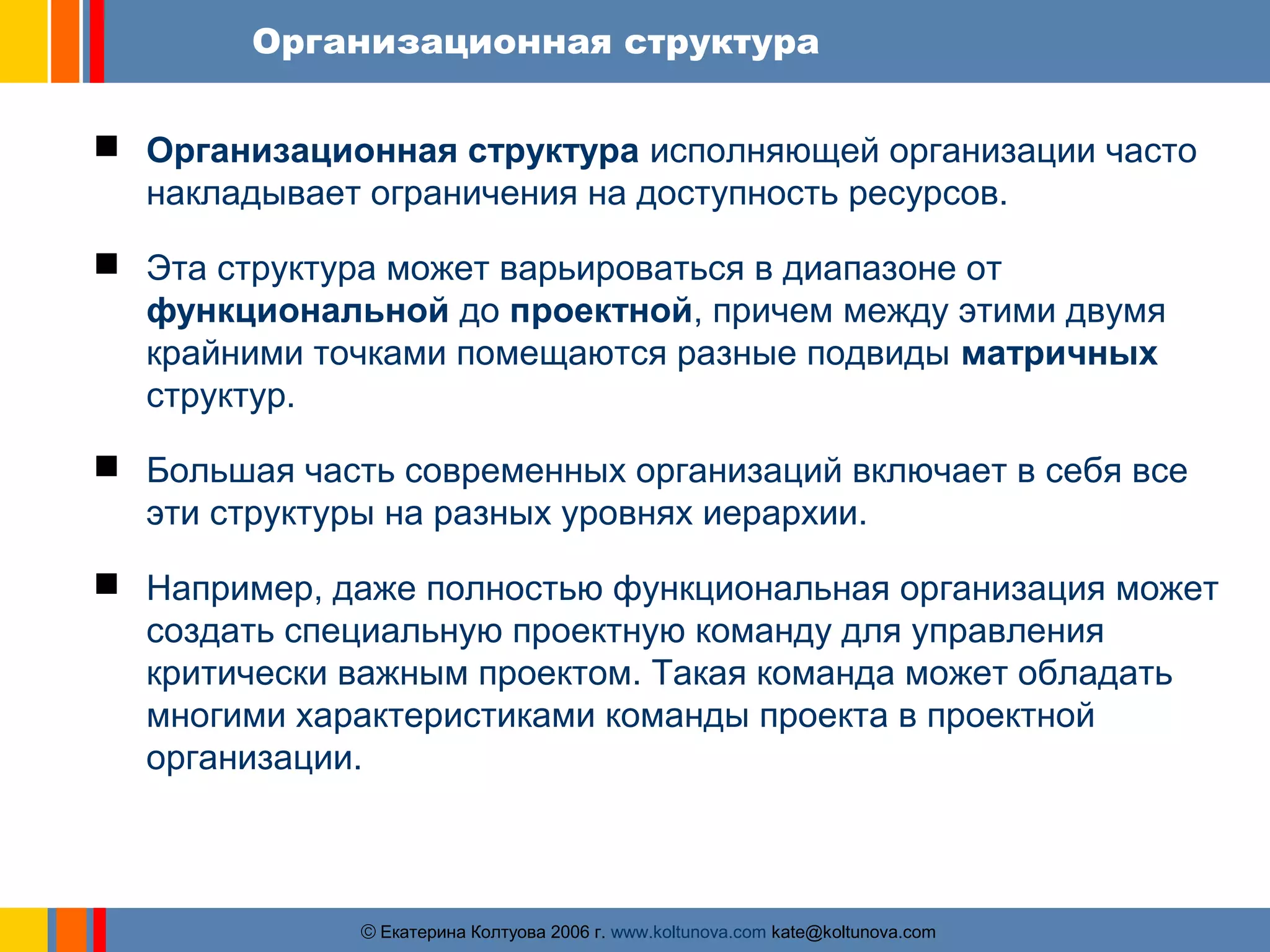 Организационная структура 
 Организационная структура исполняющей организации часто 
накладывает ограничения на доступность ресурсов. 
 Эта структура может варьироваться в диапазоне от 
функциональной до проектной, причем между этими двумя 
крайними точками помещаются разные подвиды матричных 
структур. 
 Большая часть современных организаций включает в себя все 
эти структуры на разных уровнях иерархии. 
 Например, даже полностью функциональная организация может 
создать специальную проектную команду для управления 
критически важным проектом. Такая команда может обладать 
многими характеристиками команды проекта в проектной 
организации. 
ãЕкатерина Колтуова 2006 г. www.koltunova.com kate@koltunova.com 
 